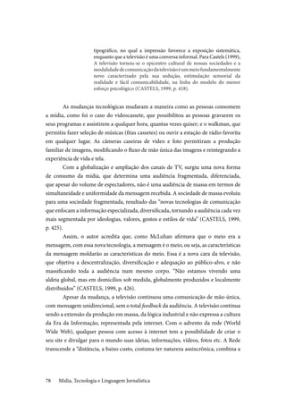 Mídia, Tecnologia e Linguagem Jornalística78
tipográfico, no qual a impressão favorece a exposição sistemática,
enquanto que a televisão é uma conversa informal. Para Castels (1999),
A televisão tornou-se o epicentro cultural de nossas sociedades e a
modalidadedecomunicaçãodatelevisãoéummeiofundamentalmente
novo caracterizado pela sua sedução, estimulação sensorial da
realidade e fácil comunicabilidade, na linha do modelo do menor
esforço psicológico (CASTELS, 1999, p. 418).
As mudanças tecnológicas mudaram a maneira como as pessoas consomem
a mídia, como foi o caso do videocassete, que possibilitou as pessoas gravarem os
seus programas e assistirem a qualquer hora, quantas vezes quiser; e o walkman, que
permitiu fazer seleção de músicas (fitas cassetes) ou ouvir a estação de rádio favorita
em qualquer lugar. As câmeras caseiras de vídeo e foto permitiram a produção
familiar de imagens, modificando o fluxo de mão única das imagens e reintegrando a
experiência de vida e tela.
Com a globalização e ampliação dos canais de TV, surgiu uma nova forma
de consumo da mídia, que determina uma audiência fragmentada, diferenciada,
que apesar do volume de espectadores, não é uma audiência de massa em termos de
simultaneidade e uniformidade da mensagem recebida. A sociedade de massa evoluiu
para uma sociedade fragmentada, resultado das “novas tecnologias de comunicação
que enfocam a informação especializada, diversificada, tornando a audiência cada vez
mais segmentada por ideologias, valores, gostos e estilos de vida” (CASTELS, 1999,
p. 425).
Assim, o autor acredita que, como McLuhan afirmava que o meio era a
mensagem, com essa nova tecnologia, a mensagem é o meio, ou seja, as características
da mensagem moldarão as características do meio. Essa é a nova cara da televisão,
que objetiva a descentralização, diversificação e adequação ao público-alvo, e não
massificando toda a audiência num mesmo corpo. “Não estamos vivendo uma
aldeia global, mas em domicílios sob medida, globalmente produzidos e localmente
distribuídos” (CASTELS, 1999, p. 426).
Apesar da mudança, a televisão continuou uma comunicação de mão-única,
com mensagem unidirecional, sem o total feedback da audiência. A televisão continua
sendo a extensão da produção em massa, da lógica industrial e não expressa a cultura
da Era da Informação, representada pela internet. Com o advento da rede (World
Wide Web), qualquer pessoa com acesso à internet tem a possibilidade de criar o
seu site e divulgar para o mundo suas ideias, informações, vídeos, fotos etc. A Rede
transcende a “distância, a baixo custo, costuma ter natureza assincrônica, combina a
 