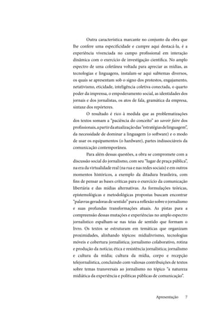 7
Outra característica marcante no conjunto da obra que
lhe confere uma especificidade e cumpre aqui destacá-la, é a
experiência vivenciada no campo profissional em interação
dinâmica com o exercício de investigação científica. No amplo
espectro de uma coletânea voltada para apreciar as mídias, as
tecnologias e linguagens, instalam-se aqui subtemas diversos,
os quais se apresentam sob o signo dos protestos, engajamento,
netativismo, eticidade, inteligência coletiva conectada, o quarto
poder da imprensa, o empoderamento social, as identidades dos
jornais e dos jornalistas, os atos de fala, gramática da empresa,
sintaxe dos repórteres.
O resultado é rico à medida que as problematizações
dos textos somam a “paciência do conceito” ao savoir faire dos
profissionais,apartirdaatualizaçãodas“estratégiasdelinguagem”,
da necessidade de dominar a linguagem (o software) e o modo
de usar os equipamentos (o hardware), partes indissociáveis da
comunicação contemporânea.
Para além dessas questões, a obra se compromete com a
discussão social do jornalismo, com seu “lugar de praça pública”,
na era da virtualidade real (na rua e nas redes sociais) e em outros
momentos históricos, a exemplo da ditadura brasileira, com
fins de pensar as bases críticas para o exercício da comunicação
libertária e das mídias alternativas. As formulações teóricas,
epistemológicas e metodológicas propostas buscam encontrar
“palavrasgeradorasdesentido”paraareflexãosobreojornalismo
e suas profundas transformações atuais. As pistas para a
compreensão dessas mutações e experiências no amplo espectro
jornalístico espalham-se nas teias de sentido que formam o
livro. Os textos se estruturam em temáticas que organizam
proximidades, alinhando tópicos: midialivrismo, tecnologias
móveis e cobertura jornalística; jornalismo colaborativo, rotina
e produção da notícia; ética e resistência jornalística; jornalismo
e cultura da mídia; cultura da mídia, corpo e recepção
telejornalística, concluindo com valiosas contribuições de textos
sobre temas transversais ao jornalismo no tópico “a natureza
midiática da experiência e políticas públicas de comunicação”.
Apresentação
 