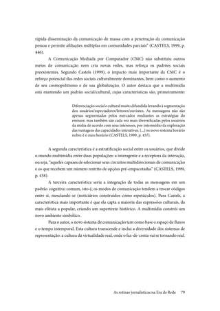 79
rápida disseminação da comunicação de massa com a penetração da comunicação
pessoa e permite afiliações múltiplas em comunidades parciais” (CASTELS, 1999, p.
446).
A Comunicação Mediada por Computador (CMC) não substituiu outros
meios de comunicação nem cria novas redes, mas reforça os padrões sociais
preexistentes. Segundo Castels (1999), o impacto mais importante da CMC é o
reforço potencial das redes sociais culturalmente dominantes, bem como o aumento
de seu cosmopolitismo e de sua globalização. O autor destaca que a multimídia
está mantendo um padrão social/cultural, cujas características são, primeiramente:
Diferenciação social e cultural muito difundida levando à segmentação
dos usuários/espectadores/leitores/ouvintes. As mensagens não são
apenas segmentadas pelos mercados mediantes as estratégias do
emissor, mas também são cada vez mais diversificadas pelos usuários
da mídia de acordo com seus interesses, por intermédio da exploração
das vantagens das capacidades interativas. (...) no novo sistema horário
nobre é o meu horário (CASTELS, 1999, p. 457).
A segunda característica é a estratificação social entre os usuários, que divide
o mundo multimídia entre duas populações: a interagente e a receptora da interação,
ou seja, “aqueles capazes de selecionar seus circuitos multidirecionais de comunicação
e os que recebem um número restrito de opções pré-empacotadas” (CASTELS, 1999,
p. 458).
A terceira característica seria a integração de todas as mensagens em um
padrão cognitivo comum, isto é, os modos de comunicação tendem a trocar códigos
entre si, mesclando-se (noticiários construídos como espetáculos). Para Castels, a
característica mais importante é que ela capta a maioria das expressões culturais, da
mais elitista a popular, criando um supertexto histórico. A multimídia constrói um
novo ambiente simbólico.
Para o autor, o novo sistema de comunicação tem como base o espaço de fluxos
e o tempo intemporal. Esta cultura transcende e inclui a diversidade dos sistemas de
representação: a cultura da virtualidade real, onde o faz-de-conta vai se tornando real.
As rotinas jornalísticas na Era da Rede
 