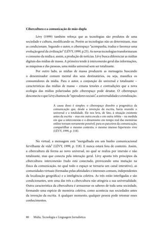Mídia, Tecnologia e Linguagem Jornalística80
Cibercultura e a comunicação de mão-dupla
Lévy (1999) também reforça que as tecnologias são produtos de uma
sociedade e cultura, modificando-as. Porém as tecnologias não as determinam, mas
as condicionam. Segundo o autor, o ciberespaço “acompanha, traduz e favorece uma
evolução geral da civilização” (LÉVY, 1999, p.25). As novas tecnologias transformaram
o consumo da mídia e, assim, a produção de notícias. Lévy busca diferenciar as mídias
digitais das mídias de massa. A primeira tende à interconexão geral das informações,
as máquinas e das pessoas, uma mídia universal sem ser totalizante.
Por outro lado, as mídias de massa produzem as mensagens buscando
o denominador comum mental dos seus destinatários, ou seja, massifica os
consumidores da mídia. Para o autor, a conjunção do universal e totalizante –
características das mídias de massa – emana tensões e contradições que a nova
ecologia das mídias polarizadas pelo ciberespaço pode desatar. O ciberespaço
desconecta o que Lévy chamou de “operadores sociais”, a universalidade e a totalização.
A causa disso é simples: o ciberespaço dissolve a pragmática da
comunicação que, desde a invenção da escrita, havia reunido o
universal e a totalidade. Ele nos leva, de fato, à situação existente
antes da escrita – mas em outra escala e em outra órbita – na medida
em que a interconexão e o dinamismo em tempo real das memórias
online tornam novamente possível, para os parceiros da comunicação,
compartilhar o mesmo contexto, o mesmo imenso hipertexto vivo
(LÉVY, 1999, p. 118).
No virtual, a mensagem está “mergulhada em um banho comunicacional
fervilhante de vida” (LÉVY, 1999, p. 118). E nunca estará fora de contexto. Assim,
a cibercultura dá forma ao novo universal, no qual se realiza por imersão e não
totalizante, mas que conecta pela interação geral. Lévy aponta três princípios da
cibercultura: interconexão (tudo está conectado, provocando uma mutação na
física da comunicação, no qual todo o espaço se tornaria um canal interativo), as
comunidades virtuais (formadas pelas afinidades e interesses comuns, independentes
da localização geográfica) e a inteligência coletiva. As três estão interligadas e são
condicionantes, sem uma das três a cibercultura não atingiria a sua universalidade.
Outra característica da cibercultura é armazenar os saberes de toda uma sociedade,
formando uma espécie de memória coletiva, como acontecia nas sociedades antes
da invenção da escrita. A qualquer momento, qualquer pessoa pode retomar esses
conhecimentos.
 