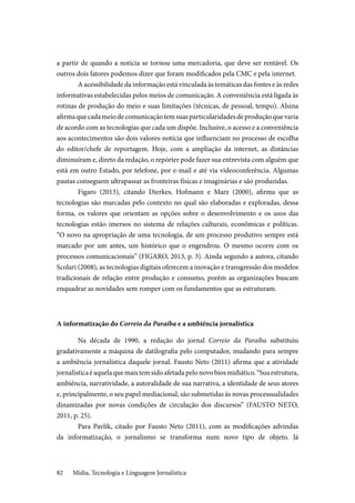 Mídia, Tecnologia e Linguagem Jornalística82
a partir de quando a notícia se tornou uma mercadoria, que deve ser rentável. Os
outros dois fatores podemos dizer que foram modificados pela CMC e pela internet.
A acessibilidade da informação está vinculada às temáticas das fontes e às redes
informativas estabelecidas pelos meios de comunicação. A conveniência está ligada às
rotinas de produção do meio e suas limitações (técnicas, de pessoal, tempo). Alsina
afirmaquecadameiodecomunicaçãotemsuasparticularidadesdeproduçãoquevaria
de acordo com as tecnologias que cada um dispõe. Inclusive, o acesso e a conveniência
aos acontecimentos são dois valores-notícia que influenciam no processo de escolha
do editor/chefe de reportagem. Hoje, com a ampliação da internet, as distâncias
diminuíram e, direto da redação, o repórter pode fazer sua entrevista com alguém que
está em outro Estado, por telefone, por e-mail e até via videoconferência. Algumas
pautas conseguem ultrapassar as fronteiras físicas e imaginárias e são produzidas.
Figaro (2013), citando Dierkes, Hofmann e Marz (2000), afirma que as
tecnologias são marcadas pelo contexto no qual são elaboradas e exploradas, dessa
forma, os valores que orientam as opções sobre o desenvolvimento e os usos das
tecnologias estão imersos no sistema de relações culturais, econômicas e políticas.
“O novo na apropriação de uma tecnologia, de um processo produtivo sempre está
marcado por um antes, um histórico que o engendrou. O mesmo ocorre com os
processos comunicacionais” (FIGARO, 2013, p. 3). Ainda segundo a autora, citando
Scolari (2008), as tecnologias digitais oferecem a inovação e transgressão dos modelos
tradicionais de relação entre produção e consumo, porém as organizações buscam
enquadrar as novidades sem romper com os fundamentos que as estruturam.
A informatização do Correio da Paraíba e a ambiência jornalística
Na década de 1990, a redação do jornal Correio da Paraíba substituiu
gradativamente a máquina de datilografia pelo computador, mudando para sempre
a ambiência jornalística daquele jornal. Fausto Neto (2011) afirma que a atividade
jornalísticaéaquelaquemaistemsidoafetadapelonovobiosmidiático.“Suaestrutura,
ambiência, narratividade, a autoralidade de sua narrativa, a identidade de seus atores
e, principalmente, o seu papel mediacional, são submetidas às novas processualidades
dinamizadas por novas condições de circulação dos discursos” (FAUSTO NETO,
2011, p. 25).
Para Pavlik, citado por Fausto Neto (2011), com as modificações advindas
da informatização, o jornalismo se transforma num novo tipo de objeto. Já
 