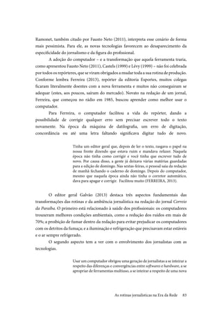 83
Ramonet, também citado por Fausto Neto (2011), interpreta esse cenário de forma
mais pessimista. Para ele, as novas tecnologias favorecem ao desaparecimento da
especificidade do jornalismo e da figura do profissional.
A adoção do computador – e a transformação que aquela ferramenta traria,
como apresentou Fausto Neto (2011), Castels (1999) e Lévy (1999) – não foi celebrada
por todos os repórteres, que se viram obrigados a mudar toda a sua rotina de produção.
Conforme lembra Ferreira (2013), repórter da editoria Esportes, muitos colegas
ficaram literalmente doentes com a nova ferramenta e muitos não conseguiram se
adequar (estes, aos poucos, saíram do mercado). Novato na redação de um jornal,
Ferreira, que começou no rádio em 1985, buscou aprender como melhor usar o
computador.
Para Ferreira, o computador facilitou a vida do repórter, dando a
possibilidade de corrigir qualquer erro sem precisar escrever todo o texto
novamente. Na época da máquina de datilografia, um erro de digitação,
concordância ou até uma letra faltando significava digitar tudo de novo.
Tinha um editor geral que, depois de ler o texto, rasgava o papel na
nossa frente dizendo que estava ruim e mandava refazer. Naquela
época não tinha como corrigir e você tinha que escrever tudo de
novo. Por causa disso, a gente já deixava várias matérias guardadas
para a edição de domingo. Nas sextas-feiras, o pessoal saia da redação
de manhã fechando o caderno de domingo. Depois do computador,
mesmo que naquela época ainda não tinha o corretor automático,
dava para apagar e corrigir. Facilitou muito (FERREIRA, 2013).
O editor geral Galvão (2013) destaca três aspectos fundamentais das
transformações das rotinas e da ambiência jornalística na redação do jornal Correio
da Paraíba. O primeiro está relacionado à saúde dos profissionais: os computadores
trouxeram melhores condições ambientais, como a redução dos ruídos em mais de
70%; a proibição de fumar dentro da redação para evitar prejudicar os computadores
com os detritos da fumaça; e a iluminação e refrigeração que precisavam estar estáveis
e o ar sempre refrigerado.
O segundo aspecto tem a ver com o envolvimento dos jornalistas com as
tecnologias.
Usar um computador obrigou uma geração de jornalistas a se inteirar a
respeito das diferenças e convergências entre softwares e hardware, a se
apropriar de ferramentas multiuso, a se inteirar a respeito de uma nova
As rotinas jornalísticas na Era da Rede
 