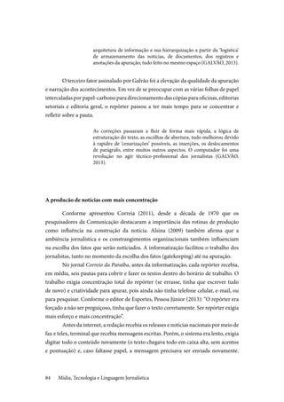 Mídia, Tecnologia e Linguagem Jornalística84
arquitetura de informação e sua hierarquização a partir da ‘logística’
de armazenamento das notícias, de documentos, dos registros e
anotações da apuração, tudo feito no mesmo espaço (GALVÃO, 2013).
O terceiro fator assinalado por Galvão foi a elevação da qualidade da apuração
e narração dos acontecimentos. Em vez de se preocupar com as várias folhas de papel
intercaladasporpapel-carbonoparadirecionamentodascópiasparaoficinas,editorias
setoriais e editoria geral, o repórter passou a ter mais tempo para se concentrar e
refletir sobre a pauta.
As correções passaram a fluir de forma mais rápida, a lógica de
estruturação do texto, as escolhas de abertura, tudo melhorou devido
à rapidez de ‘cenarizações’ possíveis, as inserções, os deslocamentos
de parágrafo, entre muitos outros aspectos. O computador foi uma
revolução no agir técnico-profissional dos jornalistas (GALVÃO,
2013).
A producão de notícias com mais concentração
Conforme apresentou Correia (2011), desde a década de 1970 que os
pesquisadores da Comunicação destacaram a importância das rotinas de produção
como influência na construção da notícia. Alsina (2009) também afirma que a
ambiência jornalística e os constrangimentos organizacionais também influenciam
na escolha dos fatos que serão noticiados. A informatização facilitou o trabalho dos
jornalistas, tanto no momento da escolha dos fatos (gatekeeping) até na apuração.
No jornal Correio da Paraíba, antes da informatização, cada repórter recebia,
em média, seis pautas para cobrir e fazer os textos dentro do horário de trabalho. O
trabalho exigia concentração total do repórter (se errasse, tinha que escrever tudo
de novo) e criatividade para apurar, pois ainda não tinha telefone celular, e-mail, ou
para pesquisar. Conforme o editor de Esportes, Pessoa Júnior (2013): “O repórter era
forçado a não ser preguiçoso, tinha que fazer o texto corretamente. Ser repórter exigia
mais esforço e mais concentração”.
Antes da internet, a redação recebia os releases e notícias nacionais por meio de
fax e telex, terminal que recebia mensagens escritas. Porém, o sistema era lento, exigia
digitar todo o conteúdo novamente (o texto chegava todo em caixa alta, sem acentos
e pontuação) e, caso faltasse papel, a mensagem precisava ser enviada novamente.
 