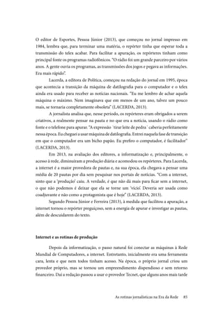 85
O editor de Esportes, Pessoa Júnior (2013), que começou no jornal impresso em
1984, lembra que, para terminar uma matéria, o repórter tinha que esperar toda a
transmissão do telex acabar. Para facilitar a apuração, os repórteres tinham como
principal fonte os programas radiofônicos. “O rádio foi um grande parceiro por vários
anos. A gente ouvia os programas, as transmissões dos jogos e pegava as informações.
Era mais rápido”.
Lacerda, a editora de Política, começou na redação do jornal em 1995, época
que acontecia a transição da máquina de datilografia para o computador e o telex
ainda era usado para receber as notícias nacionais. “Eu me lembro de achar aquela
máquina o máximo. Nem imaginava que em menos de um ano, talvez um pouco
mais, se tornaria completamente obsoleta” (LACERDA, 2013).
A jornalista analisa que, nesse período, os repórteres eram obrigados a serem
criativos, a realmente pensar na pauta e no que era a notícia, usando o rádio como
fonte e o telefone para apurar. “A expressão ´tirar leite de pedra´ caberia perfeitamente
nessaépoca.Euchegueiausarmáquinadedatilografia.Entreinaquelafasedetransição
em que o computador era um bicho papão. Eu prefiro o computador, é facilitador”
(LACERDA, 2013).
Em 2013, na avaliação dos editores, a informatização e, principalmente, o
acesso à rede, diminuíram a produção diária e acomodou os repórteres. Para Lacerda,
a internet é a maior provedora de pautas e, na sua época, ela chegava a pensar uma
média de 20 pautas por dia sem pesquisar nos portais de notícias. “Com a internet,
sinto que a ‘produção’ caiu. A verdade, é que não dá mais para ficar sem a internet,
o que não podemos é deixar que ela se torne um ‘vício’. Deveria ser usada como
coadjuvante e não como a protagonista que é hoje” (LACERDA, 2013).
Segundo Pessoa Júnior e Ferreira (2013), à medida que facilitou a apuração, a
internet tornou o repórter preguiçoso, sem a energia de apurar e investigar as pautas,
além de descuidarem do texto.
Internet e as rotinas de produção
Depois da informatização, o passo natural foi conectar as máquinas à Rede
Mundial de Computadores, a internet. Entretanto, inicialmente era uma ferramenta
cara, lenta e que nem todos tinham acesso. Na época, o próprio jornal criou um
provedor próprio, mas se tornou um empreendimento dispendioso e sem retorno
financeiro. Daí a redação passou a usar o provedor Tecnet, que alguns anos mais tarde
As rotinas jornalísticas na Era da Rede
 