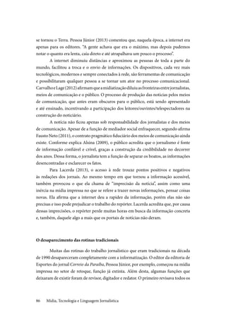 Mídia, Tecnologia e Linguagem Jornalística86
se tornou o Terra. Pessoa Júnior (2013) comentou que, naquela época, a internet era
apenas para os editores. “A gente achava que era o máximo, mas depois pudemos
notar o quanto era lenta, caía direto e até atrapalhava um pouco o processo”.
A internet diminuiu distâncias e aproximou as pessoas de toda a parte do
mundo, facilitou a troca e o envio de informações. Os dispositivos, cada vez mais
tecnológicos, modernos e sempre conectados à rede, são ferramentas de comunicação
e possibilitaram qualquer pessoa a se tornar um ator no processo comunicacional.
CarvalhoeLage(2012)afirmamqueamidiatizaçãodiluiuasfronteirasentrejornalistas,
meios de comunicação e o público. O processo de produção das notícias pelos meios
de comunicação, que antes eram obscuros para o público, está sendo apresentado
e até ensinado, incentivando a participação dos leitores/ouvintes/telespectadores na
construção do noticiário.
A notícia não ficou apenas sob responsabilidade dos jornalistas e dos meios
de comunicação. Apesar de a função de mediador social enfraquecer, segundo afirma
Fausto Neto (2011), o contrato pragmático fiduciário dos meios de comunicação ainda
existe. Conforme explica Alsina (2009), o público acredita que o jornalismo é fonte
de informação confiável e crível, graças a construção da credibilidade no decorrer
dos anos. Dessa forma, o jornalista tem a função de separar os boatos, as informações
desencontradas e esclarecer os fatos.
Para Lacerda (2013), o acesso à rede trouxe pontos positivos e negativos
às redações dos jornais. Ao mesmo tempo em que tornou a informação acessível,
também provocou o que ela chama de “imprecisão da notícia”, assim como uma
inércia na mídia impressa no que se refere a trazer novas informações, pensar coisas
novas. Ela afirma que a internet deu a rapidez da informação, porém elas não são
precisas e isso pode prejudicar o trabalho do repórter. Lacerda acredita que, por causa
dessas imprecisões, o repórter perde muitas horas em busca da informação concreta
e, também, daquele algo a mais que os portais de notícias não deram.
O desaparecimento das rotinas tradicionais
Muitas das rotinas do trabalho jornalístico que eram tradicionais na década
de 1990 desapareceram completamente com a informatização. O editor da editoria de
Esportes do jornal Correio da Paraíba, Pessoa Júnior, por exemplo, começou na mídia
impressa no setor de retoque, função já extinta. Além desta, algumas funções que
deixaram de existir foram de revisor, digitador e redator. O primeiro revisava todos os
 