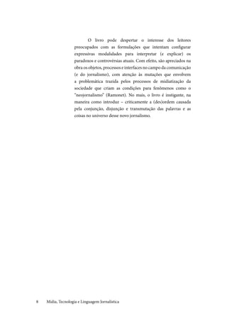 Mídia, Tecnologia e Linguagem Jornalística8
O livro pode despertar o interesse dos leitores
preocupados com as formulações que intentam configurar
expressivas modalidades para interpretar (e explicar) os
paradoxos e controvérsias atuais. Com efeito, são apreciados na
obra os objetos, processos e interfaces no campo da comunicação
(e do jornalismo), com atenção às mutações que envolvem
a problemática trazida pelos processos de midiatização da
sociedade que criam as condições para fenômenos como o
“neojornalismo” (Ramonet). No mais, o livro é instigante, na
maneira como introduz – criticamente a (des)ordem causada
pela conjunção, disjunção e transmutação das palavras e as
coisas no universo desse novo jornalismo.
 