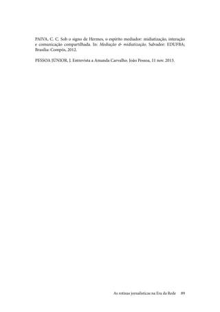 89
PAIVA, C. C. Sob o signo de Hermes, o espírito mediador: midiatização, interação
e comunicação compartilhada. In: Mediação & midiatização. Salvador: EDUFBA;
Brasília: Compós, 2012.
PESSOA JÚNIOR, J. Entrevista a Amanda Carvalho. João Pessoa, 11 nov. 2013.
As rotinas jornalísticas na Era da Rede
 
