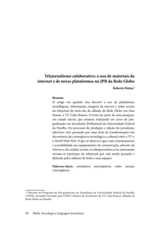 Mídia, Tecnologia e Linguagem Jornalística90
Telejornalismo colaborativo: o uso de materiais da
internet e de novas plataformas no JPB da Rede Globo
Roberta Matias1
Resumo
O artigo em questão visa discutir o uso de plataformas
tecnológicas, informações, imagens da internet e redes sociais
no telejornal de meio-dia da afiliada da Rede Globo em João
Pessoa, a TV Cabo Branco. O texto faz parte de uma pesquisa,
em estado inicial, que estamos realizando no curso de pós-
graduação em Jornalismo Profissional da Universidade Federal
da Paraíba. Os processos de produção e edição do jornalismo
televisivo vêm passando por uma série de transformações em
decorrência da convergência tecnológica e cultural entre a TV e
a World Wide Web. O que se observa é que, com o barateamento
e acessibilidade aos equipamentos de comunicação, advento da
internet e das mídias sociais, os telespectadores e/ou internautas
tornam-se partícipes do telejornal que está sendo pensado e
definido pelos editores de texto e suas equipes.
Palavras-chave: jornalismo participativo; redes sociais;
convergência.
1 Discente do Programa de Pós-graduação em Jornalismo da Universidade Federal da Paraíba
(UFPB), jornalista formada pela UFPB e Editora de Jornalismo da TV Cabo Branco, afiliada da
Rede Globo na Paraíba.
 