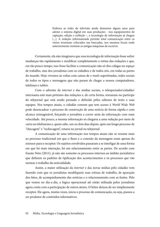 Mídia, Tecnologia e Linguagem Jornalística92
Embora as redes de televisão ainda demorem alguns anos para
adotar o sistema digital em suas produções - nos equipamentos de
captação, edição e exibição -, a tecnologia de informação já chegou
[...]. A redação informatizada permite total comunicação entre os
vários terminais colocados nas bancadas, nos mesmos locais onde
anteriormente existiam as antigas máquinas de escrever.
Certamente, ela não imaginava que essa tecnologia de informação fosse sofrer
mudanças tão rapidamente e modificar completamente a rotina das redações e que,
em tão pouco tempo, isso fosse facilitar a comunicação não só dos colegas no espaço
de trabalho, mas dos jornalistas com os cidadãos e de todos nós, em todas as partes
do mundo. Hoje vivemos às voltas com caixas de e-mails superlotadas, redes sociais
de todos os tipos e mensagens que não param de chegar a nossos computadores,
telefones e tablets.
Com o advento da internet e das mídias sociais, o telespectador/cidadão/
internauta está mais próximo das redações e, de certa forma, tornaram-no partícipe
do telejornal que está sendo pensado e definido pelos editores de texto e suas
equipes. Nos tempos atuais, o cidadão comum que tem acesso à World Wide Web
pode desencadear o processo de construção de uma notícia de forma rápida e com
alcance inimaginável, forçando o jornalista a correr atrás da informação com mais
velocidade. Até pouco, a mesma informação só chegaria a uma redação por meio de
carta ou telefonema e, quem sabe, um ou dois dias depois, após um longo processo de
“checagem” e “rechecagem”, estaria no jornal ou telejornal.
A comunicação de uma informação nos tempos atuais não se resume mais
ao processo tradicional em que o fluxo e a conexão da mensagem eram apenas do
emissor para o receptor. Os sujeitos envolvidos passaram a se interligar de uma forma
em que há mais interação, há um relacionamento entre as partes. De acordo com
Fausto Neto (2011), já não são somente os processos internos ao âmbito jornalístico
que definem os padrões de tipificação dos acontecimentos e os processos que vão
nortear o trabalho da noticialidade.
Assim, a maior utilização da internet e das novas mídias pelo cidadão vem
fazendo com que os jornalistas modifiquem suas rotinas de trabalho, de apuração
dos fatos, de acompanhamento das notícias e o relacionamento com as fontes. Pelo
que vemos no dia-a-dia, a lógica operacional até então utilizada pelos jornalistas
agora conta com a participação de outros atores. O leitor deixou de ser simplesmente
receptor. Ele agora, muitas vezes, inicia o processo de comunicação, ou seja, passou a
ser produtor de conteúdos informativos.
 
