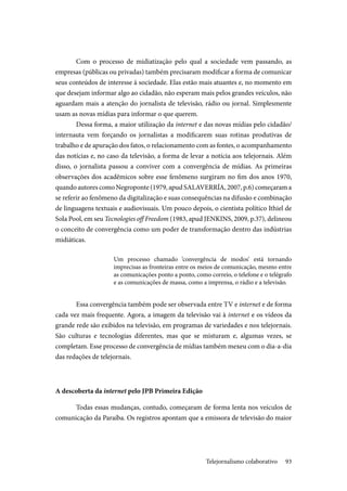 93
Com o processo de midiatização pelo qual a sociedade vem passando, as
empresas (públicas ou privadas) também precisaram modificar a forma de comunicar
seus conteúdos de interesse à sociedade. Elas estão mais atuantes e, no momento em
que desejam informar algo ao cidadão, não esperam mais pelos grandes veículos, não
aguardam mais a atenção do jornalista de televisão, rádio ou jornal. Simplesmente
usam as novas mídias para informar o que querem.
Dessa forma, a maior utilização da internet e das novas mídias pelo cidadão/
internauta vem forçando os jornalistas a modificarem suas rotinas produtivas de
trabalho e de apuração dos fatos, o relacionamento com as fontes, o acompanhamento
das notícias e, no caso da televisão, a forma de levar a notícia aos telejornais. Além
disso, o jornalista passou a conviver com a convergência de mídias. As primeiras
observações dos acadêmicos sobre esse fenômeno surgiram no fim dos anos 1970,
quando autores como Negroponte (1979, apud SALAVERRÍA, 2007, p.6)começaram a
se referir ao fenômeno da digitalização e suas consequências na difusão e combinação
de linguagens textuais e audiovisuais. Um pouco depois, o cientista político Ithiel de
Sola Pool, em seu Tecnologies off Freedom (1983, apud JENKINS, 2009, p.37), delineou
o conceito de convergência como um poder de transformação dentro das indústrias
midiáticas.
Um processo chamado ‘convergência de modos’ está tornando
imprecisas as fronteiras entre os meios de comunicação, mesmo entre
as comunicações ponto a ponto, como correio, o telefone e o telégrafo
e as comunicações de massa, como a imprensa, o rádio e a televisão.
Essa convergência também pode ser observada entre TV e internet e de forma
cada vez mais frequente. Agora, a imagem da televisão vai à internet e os vídeos da
grande rede são exibidos na televisão, em programas de variedades e nos telejornais.
São culturas e tecnologias diferentes, mas que se misturam e, algumas vezes, se
completam. Esse processo de convergência de mídias também mexeu com o dia-a-dia
das redações de telejornais.
A descoberta da internet pelo JPB Primeira Edição
Todas essas mudanças, contudo, começaram de forma lenta nos veículos de
comunicação da Paraíba. Os registros apontam que a emissora de televisão do maior
Telejornalismo colaborativo
 
