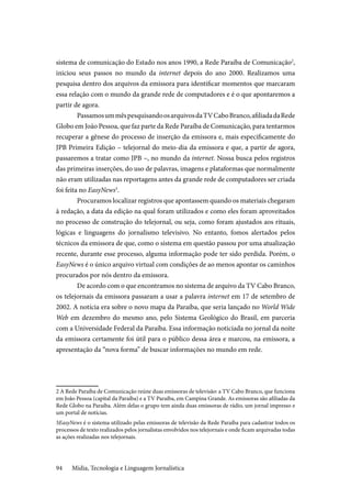 Mídia, Tecnologia e Linguagem Jornalística94
sistema de comunicação do Estado nos anos 1990, a Rede Paraíba de Comunicação2
,
iniciou seus passos no mundo da internet depois do ano 2000. Realizamos uma
pesquisa dentro dos arquivos da emissora para identificar momentos que marcaram
essa relação com o mundo da grande rede de computadores e é o que apontaremos a
partir de agora.
PassamosummêspesquisandoosarquivosdaTVCaboBranco,afiliadadaRede
Globo em João Pessoa, que faz parte da Rede Paraíba de Comunicação, para tentarmos
recuperar a gênese do processo de inserção da emissora e, mais especificamente do
JPB Primeira Edição – telejornal do meio-dia da emissora e que, a partir de agora,
passaremos a tratar como JPB –, no mundo da internet. Nossa busca pelos registros
das primeiras inserções, do uso de palavras, imagens e plataformas que normalmente
não eram utilizadas nas reportagens antes da grande rede de computadores ser criada
foi feita no EasyNews3
.
Procuramos localizar registros que apontassem quando os materiais chegaram
à redação, a data da edição na qual foram utilizados e como eles foram aproveitados
no processo de construção do telejornal, ou seja, como foram ajustados aos rituais,
lógicas e linguagens do jornalismo televisivo. No entanto, fomos alertados pelos
técnicos da emissora de que, como o sistema em questão passou por uma atualização
recente, durante esse processo, alguma informação pode ter sido perdida. Porém, o
EasyNews é o único arquivo virtual com condições de ao menos apontar os caminhos
procurados por nós dentro da emissora.
De acordo com o que encontramos no sistema de arquivo da TV Cabo Branco,
os telejornais da emissora passaram a usar a palavra internet em 17 de setembro de
2002. A notícia era sobre o novo mapa da Paraíba, que seria lançado no World Wide
Web em dezembro do mesmo ano, pelo Sistema Geológico do Brasil, em parceria
com a Universidade Federal da Paraíba. Essa informação noticiada no jornal da noite
da emissora certamente foi útil para o público dessa área e marcou, na emissora, a
apresentação da “nova forma” de buscar informações no mundo em rede.
2 A Rede Paraíba de Comunicação reúne duas emissoras de televisão: a TV Cabo Branco, que funciona
em João Pessoa (capital da Paraíba) e a TV Paraíba, em Campina Grande. As emissoras são afiliadas da
Rede Globo na Paraíba. Além delas o grupo tem ainda duas emissoras de rádio, um jornal impresso e
um portal de notícias.
3EasyNews é o sistema utilizado pelas emissoras de televisão da Rede Paraíba para cadastrar todos os
processos de texto realizados pelos jornalistas envolvidos nos telejornais e onde ficam arquivadas todas
as ações realizadas nos telejornais.
 