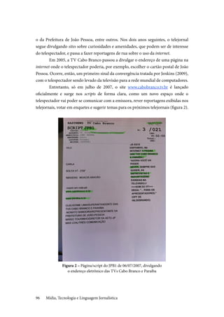 Mídia, Tecnologia e Linguagem Jornalística96
o da Prefeitura de João Pessoa, entre outros. Nos dois anos seguintes, o telejornal
segue divulgando sites sobre curiosidades e amenidades, que podem ser de interesse
do telespectador, e passa a fazer reportagens de rua sobre o uso da internet.
Em 2005, a TV Cabo Branco passou a divulgar o endereço de uma página na
internet onde o telespectador poderia, por exemplo, escolher o cartão postal de João
Pessoa. Ocorre, então, um primeiro sinal da convergência tratada por Jenkins (2009),
com o telespectador sendo levado da televisão para a rede mundial de computadores.
Entretanto, só em julho de 2007, o site www.cabobranco.tv.br é lançado
oficialmente e surge nos scripts de forma clara, como um novo espaço onde o
telespectador vai poder se comunicar com a emissora, rever reportagens exibidas nos
telejornais, votar em enquetes e sugerir temas para os próximos telejornais (figura 2).
Figura 2 – Página/script do JPB1 de 06/07/2007, divulgando
o endereço eletrônico das TVs Cabo Branco e Paraíba
 