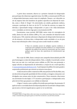 97
A partir desse momento, observa-se o primeiro chamado do telespectador
para participar dos telejornais sugerindo temas. Em 2008, a comunicação do JPB com
o telespectador/internauta mostra sinais de ampliação. Passam a ser oferecidos no
site da empresa fotos dos bastidores de quadros específicos do telejornal do meio-
dia, como o Moda & Design5
. Os entrevistados em estúdio, geralmente médicos,
começam a participar de chats no site da TV. Ao final da conversa, no espaço da
televisão, o apresentador instiga o telespectador a ir para o site e falar diretamente
com o convidado, na internet, logo após o encerramento do JPB.
Encontramos, nesse período 2007/2008, outros sinais de convergência de
mídia, dentro da visão de Jenkins (2009, p 27), com conteúdos do telejornal sendo
levados para a Web, materiais adicionais à disposição do telespectador/internauta no
site da emissora e, de forma clara, o telespectador sendo convidado a ir ao site para
buscar mais informações sobre o tema que estava sendo tratado no estúdio:
O fluxo de conteúdos através de múltiplos suportes midiáticos, à
cooperação entre múltiplos mercados midiáticos e ao comportamento
migratório dos públicos dos meios de comunicação, que vão a quase
qualquer parte em busca das experiências de entretenimento que
desejam.
Nos scripts de 2008, chama a atenção uma campanha desencadeada pelo JPB
para homenagear as mães dos telespectadores. Nela, o cidadão é incentivado a enviar
fotos com sua mãe via e-mail para serem exibidas no JPB. Para essa promoção, a
equipe solicitou ao departamento de informática a criação de um e-mail específico,
o euamoaminhamae@cabobranco.tv.br. A participação do público foi muito grande e
surpreendeu profissionais que estavam na emissora nessa época.
A ideia inicial era exibir o material no JPB, mais próximo do Dia das Mães, mas,
em decorrência da grande quantidade de fotos enviadas, as imagens começaram a ser
divulgadas uma semana antes da data comemorativa. Nesse momento, observamos
um movimento de mão dupla. A TV incentiva a participação e o telespectador envia
pela internet fotos que passam a ser exibidas no telejornal.
A figura 3 mostra como o público foi atraído para participar da promoção. O
apelo no texto e a novidade dentro do telejornal podem ter incentivado o telespectador,
que já usava a internet naquela época a querer se ver na televisão.
5 O quadro Moda & Design falava sobre esses temas com profissionais dessas duas áreas, indo a casas
e lojas e trazendo dicas para quem queria se vestir bem ou decorar a casa de forma atraente.
Telejornalismo colaborativo
 