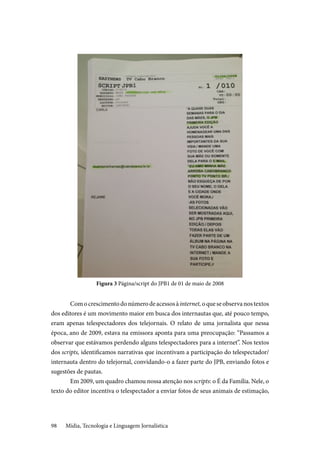 Mídia, Tecnologia e Linguagem Jornalística98
Figura 3 Página/script do JPB1 de 01 de maio de 2008
Comocrescimentodonúmerodeacessosàinternet,oqueseobservanostextos
dos editores é um movimento maior em busca dos internautas que, até pouco tempo,
eram apenas telespectadores dos telejornais. O relato de uma jornalista que nessa
época, ano de 2009, estava na emissora aponta para uma preocupação: “Passamos a
observar que estávamos perdendo alguns telespectadores para a internet”. Nos textos
dos scripts, identificamos narrativas que incentivam a participação do telespectador/
internauta dentro do telejornal, convidando-o a fazer parte do JPB, enviando fotos e
sugestões de pautas.
Em 2009, um quadro chamou nossa atenção nos scripts: o É da Família. Nele, o
texto do editor incentiva o telespectador a enviar fotos de seus animais de estimação,
 