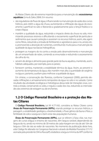 PRÁTICAS PARA RESTAURAÇÃO DA MATA CILIAR | 9
As Matas Ciliares são de extrema importância para a manutenção dos ecossistemas
aquáticos (Lima & Zakia 2004). Em resumo:
•	 são reguladoras do fluxo de água, influenciando na manutenção da vazão dos cursos
hídricos, pois retém a água da chuva, aumentando a infiltração das águas do esco-
amento superficial no solo e liberando-a gradativamente para o lençol freático e o
corpo d’água;
•	 mantêm a qualidade da água, reduzindo o impacto direto da chuva no solo, mini-
mizando processos erosivos e dificultando o escoamento superficial de partículas e
sedimentos que causam poluição e assoreiam os recursos hídricos; assim, elas agem
como filtros, reduzindo a entrada de fertilizantes e agrotóxicos para o rio, arroios etc.
e, promovendo a absorção de nutrientes, contribuindo muito para a manutenção da
qualidade da água nas bacias hidrográficas;
•	 protegem as margens do rio contra a erosão pelo desenvolvimento e manutenção
de um emaranhado de raízes, contendo as enxurradas e reduzindo o assoreamento
da calha do rio;
•	 servem de abrigo e alimento para grande parte da fauna aquática, mantendo, assim,
hábitats adequados, por exemplo, para os peixes;
•	 fornecem sombra, mantendo a estabilidade térmica da água. Assim, ao prevenir o
aumento da temperatura da água, elas mantêm mais alta a quantidade de oxigênio
na água e, portanto, auxiliam para melhorar a qualidade da água.
Em síntese, a conservação das florestas, conforme Carpanezzi (2000), permite ele-
vadas infiltrações e armazenamento temporário da água no solo e no subsolo. Como
resultado das atividades ecológicas e hidrológicas dessa rede de interações vivas, con-
trola a erosão, conservando os solos, e regula a vazão dos rios, reduzindo as intensida-
des dos extremos de estiagem ou de enchentes.
1.2 O Código Florestal Brasileiro e a proteção das Ma-
tas Ciliares
O Código Florestal Brasileiro, Lei Nº 4.771/65, considera as Matas Ciliares como
Áreas de Preservação Permanente (APPs), visando proteger os recursos hídricos, a
paisagem, a estabilidade geológica, a biodiversidade, o fluxo gênico da fauna e flora, a
fertilidade do solo e assegurar o bem-estar das populações humanas.
Áreas de Preservação Permanente (APPs), que se referem à faixa ciliar, nas mar-
gens de cursos d’água e entorno de nascentes, têm largura variável, dependendo da
largura do rio, sendo no mínimo de 30 metros de cada margem em rios de até 10m de
largura e 50m de raio ao redor de nascentes. No momento da publicação deste livro,
este Código foi alterado no Congresso Nacional e através da Medida Provisória 571/12
assinada pela presidente Dilma Rousseff, estabelece a largura mínima da APP conforme
 