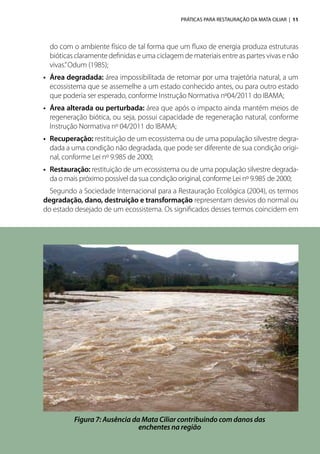 PRÁTICAS PARA RESTAURAÇÃO DA MATA CILIAR | 11
do com o ambiente físico de tal forma que um fluxo de energia produza estruturas
bióticas claramente definidas e uma ciclagem de materiais entre as partes vivas e não
vivas.”Odum (1985);
•	 Área degradada: área impossibilitada de retornar por uma trajetória natural, a um
ecossistema que se assemelhe a um estado conhecido antes, ou para outro estado
que poderia ser esperado, conforme Instrução Normativa nº04/2011 do IBAMA;
•	 Área alterada ou perturbada: área que após o impacto ainda mantém meios de
regeneração biótica, ou seja, possui capacidade de regeneração natural, conforme
Instrução Normativa nº 04/2011 do IBAMA;
•	 Recuperação: restituição de um ecossistema ou de uma população silvestre degra-
dada a uma condição não degradada, que pode ser diferente de sua condição origi-
nal, conforme Lei nº 9.985 de 2000;
•	 Restauração: restituição de um ecossistema ou de uma população silvestre degrada-
da o mais próximo possível da sua condição original, conforme Lei nº 9.985 de 2000;
Segundo a Sociedade Internacional para a Restauração Ecológica (2004), os termos
degradação, dano, destruição e transformação representam desvios do normal ou
do estado desejado de um ecossistema. Os significados desses termos coincidem em
Figura 7: Ausência da Mata Ciliar contribuindo com danos das
enchentes na região
 