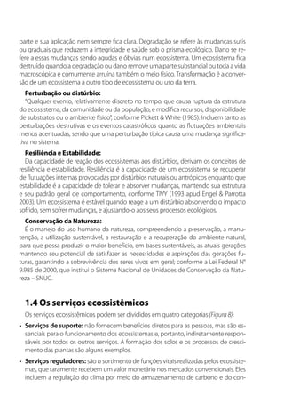 parte e sua aplicação nem sempre fica clara. Degradação se refere às mudanças sutis
ou graduais que reduzem a integridade e saúde sob o prisma ecológico. Dano se re-
fere a essas mudanças sendo agudas e óbvias num ecossistema. Um ecossistema fica
destruído quando a degradação ou dano remove uma parte substancial ou toda a vida
macroscópica e comumente arruína também o meio físico. Transformação é a conver-
são de um ecossistema a outro tipo de ecossistema ou uso da terra.
Perturbação ou distúrbio:
“Qualquer evento, relativamente discreto no tempo, que causa ruptura da estrutura
do ecossistema, da comunidade ou da população, e modifica recursos, disponibilidade
de substratos ou o ambiente físico”, conforme Pickett & White (1985). Incluem tanto as
perturbações destrutivas e os eventos catastróficos quanto as flutuações ambientais
menos acentuadas, sendo que uma perturbação típica causa uma mudança significa-
tiva no sistema.
Resiliência e Estabilidade:
Da capacidade de reação dos ecossistemas aos distúrbios, derivam os conceitos de
resiliência e estabilidade. Resiliência é a capacidade de um ecossistema se recuperar
de flutuações internas provocadas por distúrbios naturais ou antrópicos enquanto que
estabilidade é a capacidade de tolerar e absorver mudanças, mantendo sua estrutura
e seu padrão geral de comportamento, conforme TIVY (1993 apud Engel & Parrotta
2003). Um ecossistema é estável quando reage a um distúrbio absorvendo o impacto
sofrido, sem sofrer mudanças, e ajustando-o aos seus processos ecológicos.
Conservação da Natureza:
É o manejo do uso humano da natureza, compreendendo a preservação, a manu-
tenção, a utilização sustentável, a restauração e a recuperação do ambiente natural,
para que possa produzir o maior benefício, em bases sustentáveis, as atuais gerações
mantendo seu potencial de satisfazer as necessidades e aspirações das gerações fu-
turas, garantindo a sobrevivência dos seres vivos em geral; conforme a Lei Federal N°
9.985 de 2000, que institui o Sistema Nacional de Unidades de Conservação da Natu-
reza – SNUC.
1.4 Os serviços ecossistêmicos
Os serviços ecossistêmicos podem ser divididos em quatro categorias (Figura 8):
•	 Serviços de suporte: não fornecem benefícios diretos para as pessoas, mas são es-
senciais para o funcionamento dos ecossistemas e, portanto, indiretamente respon-
sáveis por todos os outros serviços. A formação dos solos e os processos de cresci-
mento das plantas são alguns exemplos.
•	 Serviços reguladores: são o sortimento de funções vitais realizadas pelos ecossiste-
mas, que raramente recebem um valor monetário nos mercados convencionais. Eles
incluem a regulação do clima por meio do armazenamento de carbono e do con-
 