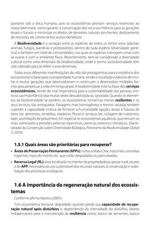 portante sob a ótica humana, pois os ecossistemas prestam serviços essenciais ao
nosso bem-estar, como garantir a conservação dos recursos hídricos para as gerações
atuais e futuras e minimizar os efeitos de desastres naturais (enchentes, deslizamento
de encostas, etc.) entre tantos outros benefícios.
A Biodiversidade é a variação entre as espécies de todos os reinos vivos (plantas,
animais, fungos, bactérias e protozoários), dentro de cada espécie (diversidade gené-
tica) e também em nível de comunidades, nas quais as espécies interagem umas com
as outras e com o ambiente físico. Recentemente, tem-se considerado a diversidade
cultural como uma dimensão da biodiversidade, onde o termo sociodiversidade tem
sido utilizado para se referir a esta dimensão.
Todas essas diferentes manifestações da vida são protagonistas para a existência dos
ecossistemas e base para a prosperidade humana, sendo o resultado evolutivo de mui-
tas e muitas gerações que desenvolveram e continuam a desenvolver múltiplas for-
mas para perpetuar a vida em longo prazo. A biodiversidade está na base dos serviços
ecossistêmicos, sendo de vital importância para a sustentabilidade das pessoas, em-
bora sua importância seja muitas vezes desvalorizada ou ignorada. Quando os elemen-
tos da biodiversidade se perdem, os ecossistemas tornam-se menos resilientes e os
seus serviços são ameaçados. Paisagens mais homogêneas e menos variadas tendem
a perder a capacidade criativa de fornecer à humanidade opções atuais e futuras de
bens (ex. alimentos, remédios, madeiras, fibras) e serviços (ex. ciclagem de nutrientes,
lazer, assimilação de poluentes). Em especial os ecossistemas aquáticos, que tornam-se
mais vulneráveis a pressões externas repentinas, como os extremos climáticos. (Secre-
tariado da Convenção sobre Diversidade Biológica, Panorama da Biodiversidade Global
3, 2010).
1.5.1 Quais áreas são prioritárias para recuperar?
•	 Áreas de Preservação Permanente (APPs): como a Mata Ciliar, nascentes, encostas
íngremes, topo de morros etc. que estão degradadas ou perturbadas;
•	 Reserva Legal (RL): área localizada no interior da propriedade,ou posse rural, exceto
a de APP, necessária ao uso sustentável dos recursos naturais, à conservação e reabi-
litação dos processos ecológicos.
1.6 A importância da regeneração natural dos ecossis-
temas
Conforme afirma Martins (2001):
“Um ecossistema torna-se degradado quando perde sua capacidade de recupe-
ração natural após distúrbios e, dependendo da intensidade do distúrbio, fatores
indispensáveis para a manutenção da resiliência como, banco de sementes, banco
 
