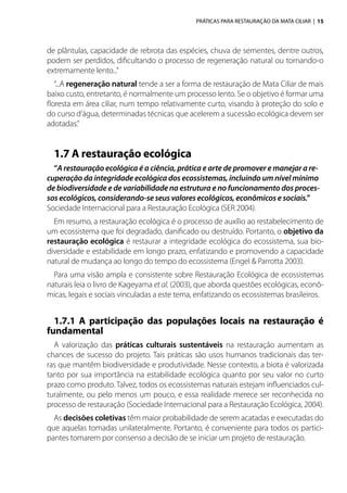 PRÁTICAS PARA RESTAURAÇÃO DA MATA CILIAR | 15
de plântulas, capacidade de rebrota das espécies, chuva de sementes, dentre outros,
podem ser perdidos, dificultando o processo de regeneração natural ou tornando-o
extremamente lento...”
“...A regeneração natural tende a ser a forma de restauração de Mata Ciliar de mais
baixo custo, entretanto, é normalmente um processo lento. Se o objetivo é formar uma
floresta em área ciliar, num tempo relativamente curto, visando à proteção do solo e
do curso d’água, determinadas técnicas que acelerem a sucessão ecológica devem ser
adotadas.”
1.7 A restauração ecológica
“A restauração ecológica é a ciência, prática e arte de promover e manejar a re-
cuperação da integridade ecológica dos ecossistemas, incluindo um nível mínimo
de biodiversidade e de variabilidade na estrutura e no funcionamento dos proces-
sos ecológicos, considerando-se seus valores ecológicos, econômicos e sociais.”
Sociedade Internacional para a Restauração Ecológica (SER 2004).
Em resumo, a restauração ecológica é o processo de auxílio ao restabelecimento de
um ecossistema que foi degradado, danificado ou destruído. Portanto, o objetivo da
restauração ecológica é restaurar a integridade ecológica do ecossistema, sua bio-
diversidade e estabilidade em longo prazo, enfatizando e promovendo a capacidade
natural de mudança ao longo do tempo do ecossistema (Engel & Parrotta 2003).
Para uma visão ampla e consistente sobre Restauração Ecológica de ecossistemas
naturais leia o livro de Kageyama et al. (2003), que aborda questões ecológicas, econô-
micas, legais e sociais vinculadas a este tema, enfatizando os ecossistemas brasileiros.
1.7.1 A participação das populações locais na restauração é
fundamental
A valorização das práticas culturais sustentáveis na restauração aumentam as
chances de sucesso do projeto. Tais práticas são usos humanos tradicionais das ter-
ras que mantêm biodiversidade e produtividade. Nesse contexto, a biota é valorizada
tanto por sua importância na estabilidade ecológica quanto por seu valor no curto
prazo como produto. Talvez, todos os ecossistemas naturais estejam influenciados cul-
turalmente, ou pelo menos um pouco, e essa realidade merece ser reconhecida no
processo de restauração (Sociedade Internacional para a Restauração Ecológica, 2004).
As decisões coletivas têm maior probabilidade de serem acatadas e executadas do
que aquelas tomadas unilateralmente. Portanto, é conveniente para todos os partici-
pantes tomarem por consenso a decisão de se iniciar um projeto de restauração.
 