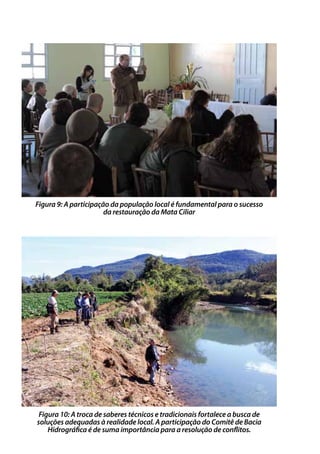 Figura 9: A participação da população local é fundamental para o sucesso
da restauração da Mata Ciliar
Figura 10: A troca de saberes técnicos e tradicionais fortalece a busca de
soluções adequadas à realidade local. A participação do Comitê de Bacia
Hidrográfica é de suma importância para a resolução de conflitos.
 