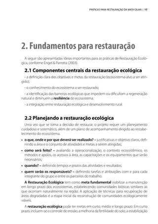 PRÁTICAS PARA RESTAURAÇÃO DA MATA CILIAR | 17
2. Fundamentos para restauração
A seguir são apresentadas ideias importantes para as práticas de Restauração Ecoló-
gica, conforme Engel & Parrotta (2003).
2.1 Componentes centrais da restauração ecológica
- a definição clara dos objetivos e metas da restauração (ecossistema-alvo a ser atin-
gido);
- o conhecimento do ecossistema a ser restaurado;
- a identificação das barreiras ecológicas que impedem ou dificultam a regeneração
natural e diminuem a resiliência do ecossistema;
- a integração entre restauração ecológica e desenvolvimento rural.
2.2 Planejando a restauração ecológica
Uma vez que se toma a decisão de restaurar, o projeto requer um planejamento
cuidadoso e sistemático, além de um plano de acompanhamento dirigido ao restabe-
lecimento do ecossistema.
•	 o que, onde e por que deverá ser realizado? – justificativas e objetivo claros, defi-
nindo a área e o conjunto de atividades e metas a serem atingidas;
•	 como será feito? – avaliando a operacionalização, o contexto ecossistêmico, os
métodos e apoios, os acessos à área, as capacitações e os equipamentos que serão
necessários;
•	 quando? – definindo tempos e prazos das atividades e resultados;
•	 quem serão os responsáveis? – definindo tarefas e atribuições com e para cada
integrante do grupo e entre os parceiros do trabalho.
A Restauração Ecológica tem como meta fundamental viabilizar a manutenção
em longo prazo dos ecossistemas, estabelecendo comunidades bióticas similares às
que ocorriam naturalmente na região. A aplicação de técnicas para recuperação de
áreas degradadas é a etapa inicial da reconstrução de comunidades ecologicamente
viáveis.
A restauração ecológica pode ter metas em curto, médio e longo prazo. Em curto
prazo, incluem-se o controle de erosão, a melhoria da fertilidade do solo, a estabilização
 