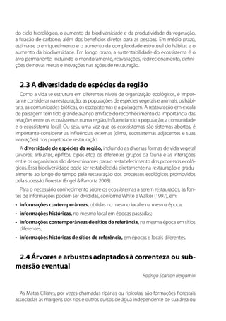 do ciclo hidrológico, o aumento da biodiversidade e da produtividade da vegetação,
a fixação de carbono, além dos benefícios diretos para as pessoas. Em médio prazo,
estima-se o enriquecimento e o aumento da complexidade estrutural do hábitat e o
aumento da biodiversidade. Em longo prazo, a sustentabilidade do ecossistema é o
alvo permanente, incluindo o monitoramento, reavaliações, redirecionamento, defini-
ções de novas metas e inovações nas ações de restauração.
2.3 A diversidade de espécies da região
Como a vida se estrutura em diferentes níveis de organização ecológicos, é impor-
tante considerar na restauração: as populações de espécies vegetais e animais, os hábi-
tats, as comunidades bióticas, os ecossistemas e a paisagem. A restauração em escala
de paisagem tem tido grande avanço em face do reconhecimento da importância das
relações entre os ecossistemas numa região, influenciando a população, a comunidade
e o ecossistema local. Ou seja, uma vez que os ecossistemas são sistemas abertos, é
importante considerar as influências externas (clima, ecossistemas adjacentes e suas
interações) nos projetos de restauração.
A diversidade de espécies da região, incluindo as diversas formas de vida vegetal
(árvores, arbustos, epífitos, cipós etc.), os diferentes grupos da fauna e as interações
entre os organismos são determinantes para o restabelecimento dos processos ecoló-
gicos. Essa biodiversidade pode ser restabelecida diretamente na restauração e gradu-
almente ao longo do tempo pela restauração dos processos ecológicos promovidos
pela sucessão florestal (Engel & Parrotta 2003).
Para o necessário conhecimento sobre os ecossistemas a serem restaurados, as fon-
tes de informações podem ser divididas, conforme White e Walker (1997), em:
•	 informações contemporâneas, obtidas no mesmo local e na mesma época;
•	 informações históricas, no mesmo local em épocas passadas;
•	 informações contemporâneas de sítios de referência, na mesma época em sítios
diferentes;
•	 informações históricas de sítios de referência, em épocas e locais diferentes.
2.4 Árvores e arbustos adaptados à correnteza ou sub-
mersão eventual
Rodrigo Scarton Bergamin
As Matas Ciliares, por vezes chamadas ripárias ou ripícolas, são formações florestais
associadas às margens dos rios e outros cursos de água independente de sua área ou
 