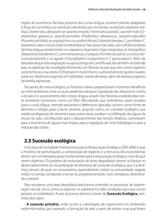 PRÁTICAS PARA RESTAURAÇÃO DA MATA CILIAR | 19
região de ocorrência. Na faixa próxima dos cursos d’água, ocorrem plantas adaptadas
à força da correnteza ou eventual submersão por enchentes ocasionais (espécies reó-
fitas). Dentre elas, destacam-se sarandi-amarelo (Terminalia australis), sarandi-mole (Ce-
phalanthus glabratus), sarandi-vermelho (Phyllanthus sellowianus), sarandi-mata-olho
(Pouteriasalicifolia), os angiquinhos ou quebra-foices (Caliandrabrevipes,C.parvifoliaeC.
tweediei) e salso-crioulo (Salixhumboltidiana). Nas áreas mais altas, sem influência direta
da linha d’água, predominam os ingazeiros (Ingaverae Ingamarginata), os branquilhos
(Sebastianiabrasiliensise S.commersoniana), o catiguá (Trichilia claussenii), o cincho (So-
rocea bonplandii) e os aguaís (Chrysophyllum marginatum e C. gonocarpum). Além da
faixa lateral que esta vegetação ocupa ao longo do canal fluvial, ela também se estende
para as planícies de inundação formando um floresta aluvial que tem como espécies
características a tucaneira (Citharexylum myrianthum), Luehea divaricata (açoita-cavalo),
araticuns (Rolliniaemarginata e R.salicifolia), canela-do-brejo, além de diversas espécies
da família Myrtaceae.
Do ponto de vista ecológico, as florestas ciliares proporcionam inúmeros benefícios
ao meio ambiente, entre os quais podemos destacar a proteção das ribanceiras contra
a erosão e o assoreamento dos corpos d’agua através das florestas estabelecidas nes-
te ambiente; funcionam como um filtro dificultando que sedimentos sejam levados
para o curso d’água, retendo poluentes e defensivos agrícolas; servem como fonte de
alimento e refúgio para a fauna silvestre, atuando como um corredor ecológico que
auxilia na dispersão de sementes para outras áreas; auxiliam na infiltração das águas da
chuva no solo, contribuindo para o abastecimento dos lençóis freáticos; contribuem
para a ocorrência de águas mais limpas, para a regulação do ciclo hidrológico e para a
redução das cheias.
2.5 Sucessão ecológica
Uma dica da Sociedade Internacional para a Restauração Ecológica (SER 2004) é que
o histórico de perturbações, a composição de espécies e a estrutura dos ecossistemas
devem ser considerados guias fundamentais para a restauração ecológica, mais do que
serem objetivos. Os projetos de restauração de áreas degradadas devem se basear no
desencadeamento ou na aceleração do processo de sucessão ecológica, que é a dinâ-
mica através da qual um ecossistema, especialmente visível na comunidade vegetal,
evolui no tempo, tendendo a tornar-se, progressivamente, mais complexo, diversifica-
do e estável.
Para recuperar uma área degradada precisamos entender os processos de regene-
ração natural, isto é, como as espécies se substituem e dão condições para que outras
possam se estabelecer. A este processo damos o nome de Sucessão Ecológica, exis-
tindo dois tipos:
- A sucessão primária, onde ocorre a colonização de organismos em ambientes
recém-formados, por exemplo, a formação de solo a partir de rochas nuas que foram
 