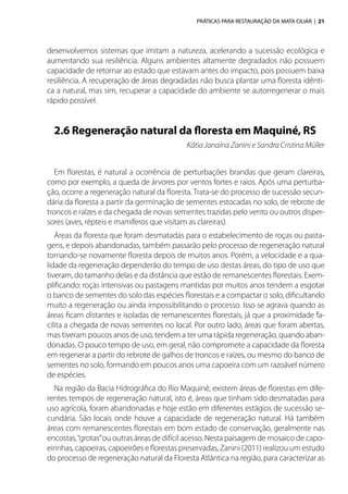 PRÁTICAS PARA RESTAURAÇÃO DA MATA CILIAR | 21
desenvolvemos sistemas que imitam a natureza, acelerando a sucessão ecológica e
aumentando sua resiliência. Alguns ambientes altamente degradados não possuem
capacidade de retornar ao estado que estavam antes do impacto, pois possuem baixa
resiliência. A recuperação de áreas degradadas não busca plantar uma floresta idênti-
ca a natural, mas sim, recuperar a capacidade do ambiente se autorregenerar o mais
rápido possível.
2.6 Regeneração natural da floresta em Maquiné, RS
Kátia Janaína Zanini e Sandra Cristina Müller
Em florestas, é natural a ocorrência de perturbações brandas que geram clareiras,
como por exemplo, a queda de árvores por ventos fortes e raios. Após uma perturba-
ção, ocorre a regeneração natural da floresta. Trata-se do processo de sucessão secun-
dária da floresta a partir da germinação de sementes estocadas no solo, de rebrote de
troncos e raízes e da chegada de novas sementes trazidas pelo vento ou outros disper-
sores (aves, répteis e mamíferos que visitam as clareiras).
Áreas da floresta que foram desmatadas para o estabelecimento de roças ou pasta-
gens, e depois abandonadas, também passarão pelo processo de regeneração natural
tornando-se novamente floresta depois de muitos anos. Porém, a velocidade e a qua-
lidade da regeneração dependerão do tempo de uso destas áreas, do tipo de uso que
tiveram, do tamanho delas e da distância que estão de remanescentes florestais. Exem-
plificando: roças intensivas ou pastagens mantidas por muitos anos tendem a esgotar
o banco de sementes do solo das espécies florestais e a compactar o solo, dificultando
muito a regeneração ou ainda impossibilitando o processo. Isso se agrava quando as
áreas ficam distantes e isoladas de remanescentes florestais, já que a proximidade fa-
cilita a chegada de novas sementes no local. Por outro lado, áreas que foram abertas,
mas tiveram poucos anos de uso, tendem a ter uma rápida regeneração, quando aban-
donadas. O pouco tempo de uso, em geral, não compromete a capacidade da floresta
em regenerar a partir do rebrote de galhos de troncos e raízes, ou mesmo do banco de
sementes no solo, formando em poucos anos uma capoeira com um razoável número
de espécies.
Na região da Bacia Hidrográfica do Rio Maquiné, existem áreas de florestas em dife-
rentes tempos de regeneração natural, isto é, áreas que tinham sido desmatadas para
uso agrícola, foram abandonadas e hoje estão em diferentes estágios de sucessão se-
cundária. São locais onde houve a capacidade de regeneração natural. Há também
áreas com remanescentes florestais em bom estado de conservação, geralmente nas
encostas,“grotas”ou outras áreas de difícil acesso. Nesta paisagem de mosaico de capo-
eirinhas, capoeiras, capoeirões e florestas preservadas, Zanini (2011) realizou um estudo
do processo de regeneração natural da Floresta Atlântica na região, para caracterizar as
 