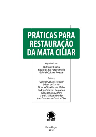 PRÁTICAS PARA RESTAURAÇÃO DA MATA CILIAR | 1
PRÁTICAS PARA
RESTAURAÇÃO
DA MATA CILIAR
Organizadores:
Dilton de Castro
Ricardo Silva Pereira Mello
Gabriel Collares Poester
Autores:
Gabriel Collares Poester
Dilton de Castro
Ricardo Silva Pereira Mello
Rodrigo Scarton Bergamin
Kátia Janaína Zanini
Sandra Cristina Müller
Alex Sandro dos Santos Dias
Porto Alegre
2012
 