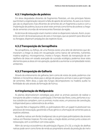 PRÁTICAS PARA RESTAURAÇÃO DA MATA CILIAR | 35
4.3.1 Implantação de poleiros
Em áreas degradadas distantes de fragmentos florestais, um dos principais fatores
que limitam a regeneração natural é a falta de aporte de sementes. As aves e os morce-
gos são os dispersores mais eficientes de sementes de um fragmento a outro e com a
implantação de poleiros, busca-se atrair estes animais como forma de acelerar a chega-
da de sementes oriundas de remanescentes florestais da região.
As técnicas de restauração visam manter e atrair os dispersores naturais. Assim, os po-
leiros servem de local para pouso de aves e morcegos, que ao pararem para descansar
ou forragear, dispersam propágulos das espécies locais.
4.3.2Transposição de Serrapilheira
Na serrapilheira, ou folhiço, de uma floresta existe uma série de elementos que de-
morariam a chegar às áreas em recuperação como: banco de sementes, nutrientes,
matéria orgânica, microrganismos, insetos e fungos. Através da transposição da ser-
rapilheira de áreas em estado avançado da sucessão ecológica, podemos levar estes
elementos para as áreas em recuperação, ajudando a aumentar a complexidade nestes
ambientes.
4.3.3Transposição de Galharia
Através do enleiramento de galharias, bem como de restos de poda, podemos criar
hábitats e microclimas ideais para o abrigo de pequenos animais e para a germinação
de sementes. Além disso, a ação dos fungos decompositores na madeira auxilia na
fertilidade do solo através da formação de húmus.
4.4 Implantação de Meliponário
As plantas desenvolveram estratégias para atrair os animais passíveis de realizar o
transporte de pólen e realizar a polinização. O formato das flores, cores, perfumes e ou-
tras substâncias compõem, com os animais, muitas vezes, um processo de coevolução,
indispensável para a sobrevivência de ambos.
Segundo Reis e Kageyama (2003), os polinizadores têm um papel insubstituível nos
processos de restauração, garantindo o fluxo gênico e a formação de sementes para as
espécies arbóreas.
As abelhas nativas sem ferrão (melíponas) são os principais polinizadores das árvores
nativas em florestas tropicais. Por esta razão, a criação destes animais junto a áreas em
restauração, vem a contribuir com estas ações.
Além do serviço ecossistêmico de polinização (Figuras 22 e 23), a criação de abelhas
nativas pode servir como fonte de renda ao proprietário através da produção de mel e
 