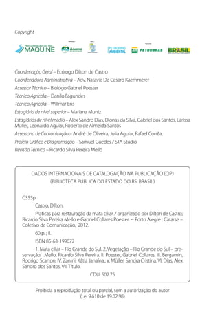 Copyright
Coordenação Geral – Ecólogo Dilton de Castro
Coordenadora Administrativa – Adv. Natavie De Cesaro Kaemmerer
Assessor Técnico – Biólogo Gabriel Poester
Técnico Agrícola – Danilo Fagundes
Técnico Agrícola – Willmar Ens
Estagiária de nível superior – Mariana Muniz
Estagiários de nível médio – Alex Sandro Dias, Dionas da Silva, Gabriel dos Santos, Larissa
Müller, Leonardo Aguiar, Roberto de Almeida Santos
Assessoria de Comunicação – André de Oliveira, Julia Aguiar, Rafael Corrêa.
Projeto Gráfico e Diagramação – Samuel Guedes / STA Studio
Revisão Técnica – Ricardo Silva Pereira Mello
Dados Internacionais de Catalogação na Publicação (CIP)
(Biblioteca Pública do Estado do RS, Brasil)
C355p
	 Castro, Dilton.
	 Práticas para restauração da mata ciliar. / organizado por Dilton de Castro;
Ricardo Silva Pereira Mello e Gabriel Collares Poester. -- Porto Alegre : Catarse –
Coletivo de Comunicação, 2012.
	 60 p. ; il.
	 isbn 85-63-199072
	 1. Mata ciliar – Rio Grande do Sul. 2. Vegetação – Rio Grande do Sul – pre-
servação. I.Mello, Ricardo Silva Pereira. II. Poester, Gabriel Collares. III. Bergamin,
Rodrigo Scarton. IV. Zanini, Kátia Janaína.; V. Müller, Sandra Cristina. VI. Dias, Alex
Sandro dos Santos. VII. Título.
CDU: 502.75
Proibida a reprodução total ou parcial, sem a autorização do autor
(Lei 9.610 de 19.02.98)
 