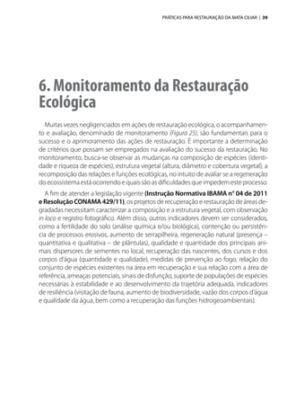 PRÁTICAS PARA RESTAURAÇÃO DA MATA CILIAR | 39
6. Monitoramento da Restauração
Ecológica
Muitas vezes negligenciados em ações de restauração ecológica, o acompanhamen-
to e avaliação, denominado de monitoramento (Figura 25), são fundamentais para o
sucesso e o aprimoramento das ações de restauração. É importante a determinação
de critérios que possam ser empregados na avaliação do sucesso da restauração. No
monitoramento, busca-se observar as mudanças na composição de espécies (identi-
dade e riqueza de espécies), estrutura vegetal (altura, diâmetro e cobertura vegetal), a
recomposição das relações e funções ecológicas, no intuito de avaliar se a regeneração
do ecossistema está ocorrendo e quais são as dificuldades que impedem este processo.
A fim de atender a legislação vigente (Instrução Normativa IBAMA n° 04 de 2011
eResoluçãoCONAMA429/11), os projetos de recuperação e restauração de áreas de-
gradadas necessitam caracterizar a composição e a estrutura vegetal, com observação
in loco e registro fotográfico. Além disso, outros indicadores devem ser considerados,
como a fertilidade do solo (análise química e/ou biológica), contenção ou persistên-
cia de processos erosivos, aumento de serrapilheira, regeneração natural (presença –
quantitativa e qualitativa – de plântulas), qualidade e quantidade dos principais ani-
mais dispersores de sementes no local, recuperação das nascentes, dos cursos e dos
corpos d’água (quantidade e qualidade), medidas de prevenção ao fogo, relação do
conjunto de espécies existentes na área em recuperação e sua relação com a área de
referência, ameaças potenciais, sinais de disfunção, suporte de populações de espécies
necessárias à estabilidade e ao desenvolvimento da trajetória adequada, indicadores
de resiliência (visitação de fauna, aumento de biodiversidade, vazão dos corpos d’água
e qualidade da água, bem como a recuperação das funções hidrogeoambientais).
 