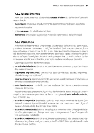PRÁTICAS PARA RESTAURAÇÃO DA MATA CILIAR | 47
7.3.2 Fatores internos
Além dos fatores externos, os seguintes fatores internos da semente influenciam
na germinação:
•	 maturidade: em geral, o amadurecimento da semente coincide com o do fruto;
•	 não ser muito velha;
•	 possuir reservas de substâncias nutritivas;
•	 dormência: presença de substâncias inibidoras e promotoras da germinação.
7.3.3 Dormência
A dormência de sementes é um processo caracterizado pelo atraso da germinação,
quando as sementes mesmo em condições favoráveis (umidade, temperatura, luz e
oxigênio) não germinam. Cerca de dois terços das espécies arbóreas possuem algum
tipo de dormência (Vieira, 2007). Este fenômeno pode estar ligado a fatores evolutivos:
a semente“espera”condições climáticas ideais para germinar ou ainda um fator de dis-
persão, para retardar a germinação e a semente muda nascer distante da matriz.
Os principais agentes de dormência são:
•	 substâncias inibidoras: são substâncias existentes nas sementes que podem impe-
dir a sua germinação;
•	 tegumento impermeável: a semente não pode ser hidratada devido à impermea-
bilidade do tegumento (“casca”);
•	 embrião imaturo: apesar da semente apresentar características de maturidade, o
embrião não está totalmente formado;
•	 embrião dormente: o embrião, embora maduro e bem formado, encontra-se no
estado de dormência.
Nas sementes que apresentam algum tipo de dormência, alguns métodos são em-
pregados para que estas germinem de forma homogênea (quebra de dormência),
cujos principais são:
•	 escarificação química: é realizada a partir da imersão das sementes em ácidos (sul-
fúrico, clorídrico etc.), possibilitando à semente executar trocas com o meio, água e/
ou gases. Simula o trato digestivo de dispersores;
•	 escarificação mecânica: consiste em esfregar as sementes sobre uma superfície ás-
pera (lixa, piso áspero etc.). Este processo atua nos tegumentos (“cascas”) impermeá-
veis, facilitando a hidratação;
•	 escarificação térmica: consiste em submeter as sementes à altas temperaturas. Ge-
ralmente, mergulha-se em água quente, entre 70 e 100ºC. O tempo de imersão varia
de espécie para espécie;
 