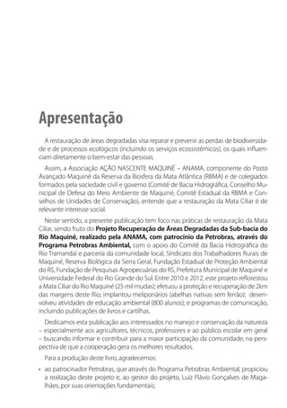 PRÁTICAS PARA RESTAURAÇÃO DA MATA CILIAR | 3
Apresentação
A restauração de áreas degradadas visa reparar e prevenir as perdas de biodiversida-
de e de processos ecológicos (incluindo os serviços ecossistêmicos), os quais influen-
ciam diretamente o bem-estar das pessoas.
Assim, a Associação AÇÃO NASCENTE MAQUINÉ – ANAMA, componente do Posto
Avançado Maquiné da Reserva da Biosfera da Mata Atlântica (RBMA) e de colegiados
formados pela sociedade civil e governo (Comitê de Bacia Hidrográfica, Conselho Mu-
nicipal de Defesa do Meio Ambiente de Maquiné, Comitê Estadual da RBMA e Con-
selhos de Unidades de Conservação), entende que a restauração da Mata Ciliar é de
relevante interesse social.
Neste sentido, a presente publicação tem foco nas práticas de restauração da Mata
Ciliar, sendo fruto do Projeto Recuperação de Áreas Degradadas da Sub-bacia do
Rio Maquiné, realizado pela ANAMA, com patrocínio da Petrobras, através do
Programa Petrobras Ambiental, com o apoio do Comitê da Bacia Hidrográfica do
Rio Tramandaí e parceria da comunidade local, Sindicato dos Trabalhadores Rurais de
Maquiné, Reserva Biológica da Serra Geral, Fundação Estadual de Proteção Ambiental
do RS, Fundação de Pesquisas Agropecuárias do RS, Prefeitura Municipal de Maquiné e
Universidade Federal do Rio Grande do Sul. Entre 2010 e 2012, este projeto reflorestou
a Mata Ciliar do Rio Maquiné (25 mil mudas); efetuou a proteção e recuperação de 2km
das margens deste Rio; implantou meliponários (abelhas nativas sem ferrão); desen-
volveu atividades de educação ambiental (800 alunos); e programas de comunicação,
incluindo publicações de livros e cartilhas.
Dedicamos esta publicação aos interessados no manejo e conservação da natureza
– especialmente aos agricultores, técnicos, professores e ao público escolar em geral
– buscando informar e contribuir para a maior participação da comunidade, na pers-
pectiva de que a cooperação gera os melhores resultados.
Para a produção deste livro, agradecemos:
•	 ao patrocinador Petrobras, que através do Programa Petrobras Ambiental, propiciou
a realização deste projeto e, ao gestor do projeto, Luiz Flávio Gonçalves de Maga-
lhães, por suas orientações fundamentais;
 