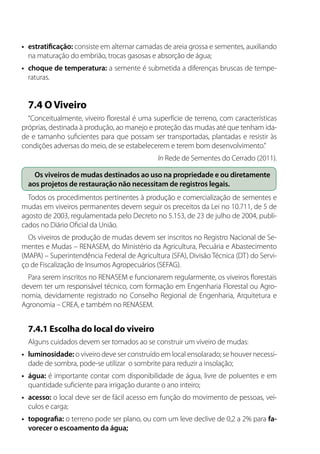 •	 estratificação: consiste em alternar camadas de areia grossa e sementes, auxiliando
na maturação do embrião, trocas gasosas e absorção de água;
•	 choque de temperatura: a semente é submetida a diferenças bruscas de tempe-
raturas.
7.4 OViveiro
“Conceitualmente, viveiro florestal é uma superfície de terreno, com características
próprias, destinada à produção, ao manejo e proteção das mudas até que tenham ida-
de e tamanho suficientes para que possam ser transportadas, plantadas e resistir às
condições adversas do meio, de se estabelecerem e terem bom desenvolvimento.”
In Rede de Sementes do Cerrado (2011).
Os viveiros de mudas destinados ao uso na propriedade e ou diretamente
aos projetos de restauração não necessitam de registros legais.
Todos os procedimentos pertinentes à produção e comercialização de sementes e
mudas em viveiros permanentes devem seguir os preceitos da Lei no 10.711, de 5 de
agosto de 2003, regulamentada pelo Decreto no 5.153, de 23 de julho de 2004, publi-
cados no Diário Oficial da União.
Os viveiros de produção de mudas devem ser inscritos no Registro Nacional de Se-
mentes e Mudas – RENASEM, do Ministério da Agricultura, Pecuária e Abastecimento
(MAPA) – Superintendência Federal de Agricultura (SFA), Divisão Técnica (DT) do Servi-
ço de Fiscalização de Insumos Agropecuários (SEFAG).
Para serem inscritos no RENASEM e funcionarem regularmente, os viveiros florestais
devem ter um responsável técnico, com formação em Engenharia Florestal ou Agro-
nomia, devidamente registrado no Conselho Regional de Engenharia, Arquitetura e
Agronomia – CREA, e também no RENASEM.
7.4.1 Escolha do local do viveiro
Alguns cuidados devem ser tomados ao se construir um viveiro de mudas:
•	 luminosidade: o viveiro deve ser construído em local ensolarado; se houver necessi-
dade de sombra, pode-se utilizar o sombrite para reduzir a insolação;
•	 água: é importante contar com disponibilidade de água, livre de poluentes e em
quantidade suficiente para irrigação durante o ano inteiro;
•	 acesso: o local deve ser de fácil acesso em função do movimento de pessoas, veí-
culos e carga;
•	 topografia: o terreno pode ser plano, ou com um leve declive de 0,2 a 2% para fa-
vorecer o escoamento da água;
 
