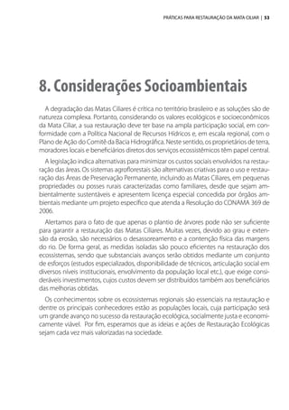 PRÁTICAS PARA RESTAURAÇÃO DA MATA CILIAR | 53
8. Considerações Socioambientais
A degradação das Matas Ciliares é crítica no território brasileiro e as soluções são de
natureza complexa. Portanto, considerando os valores ecológicos e socioeconômicos
da Mata Ciliar, a sua restauração deve ter base na ampla participação social, em con-
formidade com a Política Nacional de Recursos Hídricos e, em escala regional, com o
Plano de Ação do Comitê da Bacia Hidrográfica. Neste sentido, os proprietários de terra,
moradores locais e beneficiários diretos dos serviços ecossistêmicos têm papel central.
A legislação indica alternativas para minimizar os custos sociais envolvidos na restau-
ração das áreas. Os sistemas agroflorestais são alternativas criativas para o uso e restau-
ração das Áreas de Preservação Permanente, incluindo as Matas Ciliares, em pequenas
propriedades ou posses rurais caracterizadas como familiares, desde que sejam am-
bientalmente sustentáveis e apresentem licença especial concedida por órgãos am-
bientais mediante um projeto específico que atenda a Resolução do CONAMA 369 de
2006.
Alertamos para o fato de que apenas o plantio de árvores pode não ser suficiente
para garantir a restauração das Matas Ciliares. Muitas vezes, devido ao grau e exten-
são da erosão, são necessários o desassoreamento e a contenção física das margens
do rio. De forma geral, as medidas isoladas são pouco eficientes na restauração dos
ecossistemas, sendo que substanciais avanços serão obtidos mediante um conjunto
de esforços (estudos especializados, disponibilidade de técnicos, articulação social em
diversos níveis institucionais, envolvimento da população local etc.), que exige consi-
deráveis investimentos, cujos custos devem ser distribuídos também aos beneficiários
das melhorias obtidas.
Os conhecimentos sobre os ecossistemas regionais são essenciais na restauração e
dentre os principais conhecedores estão as populações locais, cuja participação será
um grande avanço no sucesso da restauração ecológica, socialmente justa e economi-
camente viável. Por fim, esperamos que as ideias e ações de Restauração Ecológicas
sejam cada vez mais valorizadas na sociedade.
 
