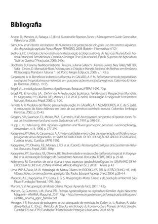 Bibliografia
Arizpe, D.; Mendes, A.; Rabaça, J.E. (Eds.). SustainableRiparianZones:aManagementGuide. Generalitat
Valenciana, 2008.
Barni, N.A. et al. Plantas recicladoras de Nutrientes e de proteção do solo, para uso em sistemas equilibra-
dosdeproduçãoagrícola.Porto Alegre: FEPAGRO, 2003 (Boletim Informativo, n°12)
Bechara, F.C. Unidades Demonstrativas de Restauração Ecológica através de Técnicas Nucleadoras: Flo-
resta Estacional Semidecidual, Cerrado e Restinga. Tese (Doutorado), Escola Superior de Agricultura
“Luiz de Queiroz”. Piracicaba, 2006. 249p.
Blochtein, B.; Ferreira, Nadilson Roberto ;Teixeira, Juliana Galaschi ; Ferreira Junior, NeyTelles;WITTER,
Sidia ; Castro, D. ManualdeBoasPráticasparaaCriaçãoeManejoRacionaldeAbelhassemFerrãono
RS:Guaraipo,MandurieTubuna. 1. ed. Porto Alegre: Edipucrs, 2008. v. 1, 45 p.
Carpanezzi, A. A. Benefícios indiretos da floresta. In: GALVÃO, A. P. M. Reflorestamentodepropriedades
ruraisparafinsprodutivoseambientais:umguiaparaaçõesmunicipaiseregionais. Colombo: Embra-
pa Florestas, 2000, p. 19-55.
Engel,V. L. IntroduçãoaosSistemasAgroflorestais. Botucatu: FEPAF, 1999. 70 p.
Engel, V.L. & Parrotta, J.A. . Definindo A Restauração Ecológica: Tendências E Perspectivas Mundiais.
In: Kageyama, P.Y.; Oliveira, R.E.; Moraes, L.F.D. et al. (Coord.). Restauração Ecológica de Ecossistemas
Naturais.Botucatu: Fepaf, 2003. p. 1-26.
Ferretti, A. R. Modelos de Plantio para a Restauração. In: GALVÃO, A. P. M.; MEDEIROS, A. C. de S. (eds).
A restauração da Mata Atlântica em áreas de sua primitiva ocorrência natural. Colombo: Embrapa
Florestas, 2002. p. 35-43.
Gregory, S.V.; Swanson, F.J.; Mckee, W.A.; Cummins, K.W. Anecosystemperspectiveofriparianzones.Fo-
cusonlinksbetweenlandandwater. BioScience, v.41, 1991. p. 540-551.
Hupp, C.R.; Osterkamp, W.R. Riparian vegetation and fluvial geomorphic processes. Geomorphology,
Amsterdam, v.14, 1996. p. 277-295.
Kageyama,P.Y.;Reis,A.;Carpanezzi,A.A.Potencialidadeserestriçõesdaregeneraçãoartificialnarecu-
peração de áreas degradadas. In: SIMPÓSIO NACIONAL DE RECUPERAÇÃODE ÁREAS DEGRADADAS,
Curitiba. Anais... Curitiba: UFPR, 1992.
Kageyama, P.Y.; Oliveira, R.E.; Moraes, L.F.D. et al. (Coord.). Restauração Ecológica de Ecossistemas Natu-
rais. Botucatu: Fepaf, 2003. 304p
Kageyama, P.Y., Gandara, F.B., Oliveira, R.E. Biodiversidade e restauração da floresta tropical. In: Kageya-
ma et al. RestauraçãoEcológicadeEcossistemasNaturais. Botucatu, FEPAF, 2003. p. 29-48.
Kobiyama, M. Conceitos de zona ripária e seus aspectos geobiohidrológicos. In: SEMINÁRIO DE HI-
DROLOGIAFLORESTAL:ZONASRIPÁRIAS.AlfredoWagner (SC): 2003: 1. Anais. p. 43
Lima, W.P. & Zakia, M.J.B. Hidrologia de Matas Ciliares. In: RODRIGUES, R.R. & LEITÃO-FILHO, H.F. (ed.).
Matasciliares:conservaçãoerecuperação. São Paulo, Edusp e Fapesp, 2ª ed, 2004. p.33-4 4 .
Macedo, A.C.; Kageyama, P. Y.; Costa, L. G. S. Revegetação: Matas Ciliares e de produção ambiental. São
Paulo: Fundação Florestal, 1993. 26 p.
Martins, S.V. RecuperaçãodeMatasCiliares.Viçosa: Aprenda Fácil, 2001. 143p.
Martins, G.; Gutterres, L.M.; Viana, P.R.. Práticas Agroecológicas na Agricultura Familiar. Ação Nascente
Maquiné - ANAMA, Maquiné, 2011. 45p. - http://www.onganama.org.br/pesquisas/publicacoes/
cartilha_anama_agric_familiar.pdf
Metzger, J. P., Estrutura de paisagem: o uso adequado de métricas. In: Cullen Jr., L.; Rudran, R.; Valla-
dares-Padua, C. (Org.). Métodos de Estudos em Biologia da Conservação e Manejo de Vida Silvestre.
Curitiba: Ed. da UFPR; Fundação O Boticário de Proteção à Natureza, 2003. 667p.
 