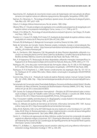 PRÁTICAS PARA RESTAURAÇÃO DA MATA CILIAR | 57
Nascimento, D.F., Avaliação do crescimento inicial, custos de Implantação e de manutenção de reflores-
tamentocomespéciesnativasemdiferentesespaçamentos.Monografia. Seropédica. UFRRJ, 2007.
Naiman, R.J.; Décamps, H. . Theecologyofinterfaces:riparianzones. Annual Review Ecological System.,
Palo Alto, v.28, 1997. p.621–658.
Odum, E. Ecologia. Editora Interamericana. Rio de Janeiro. 1985. 434p.
Oliveira Filho, A.T. Estudosecológicosdavegetaçãocomosubsídiosparaprogramasderevegetaçãocom
espéciesnativas:umapropostametodológica. Cerne, Lavras, v.1, n.1, 1994. p. 64-72 .
Pickett, S.T.A.;White, P.S., Theecologyofnaturaldisturbanceandpatchdynamics. San Diego, CA: Acade-
mic Press. 1985. 472 p.
Poester, G. C.; Cossio, R. R.; Mello, R.S.P.; Kubo, R. R. Avaliaçãodadiversidadedeespéciesarbóreasnativas
produzidasemviveirosdoRS.Resumos doVI CBA e II CLAA, 2009.
Primack, R.B. & Rodrigues, E. BiologiadaConservação. Londrina, Paraná, Ed.Vida. 2001.
Rede de Sementes do Cerrado. Viveiros florestais: projeto, instalação, manejo e comercialização. Bra-
silia, 2011. Disponível online: http://www.semeandobiomacerrado.org.br/referencias/publica_
cartilha_c/6-viveiros-florestais.pdf
Reis, A.; Zambonin, R.M.; Nakazono, E.M. Recuperação de áreas florestais degradadas utilizando a su-
cessãoeasinteraçõesplanta-animal. Série Cadernos da Biosfera. Conselho Nacional da Reserva da
Biosfera da Mata Atlântica. Governo do Estado de São Paulo. São Paulo, 1999. 42 p.
Reis, A. & Kageyama, P.Y., Restauração de áreas degradadas utilizando interações interespecíficas. In:
Kageyama et al. RestauraçãoEcológicadeEcossistemasNaturais. Botucatu, FEPAF, 2003. p. 91-110.
Rodrigues, R.R., Uma discussão nomenclatural das formações ciliares. Pp. 91-100. In: R.R. Rodrigues
& H.F. Leitão-Filho (eds.). Matasciliares:conservaçãoerecuperação. USP/FAPESP, São Paulo. 2000.
Rodrigues, R. R. & Shepherd, G. J. 2000. Fatores condicionantes da vegetação ciliar. Pp. 101-107. In:
E.E. Rodrigues & H.F. Leitão-Filho (eds.). Matas ciliares: conservação e recuperação. EDUSP/FAPESP,
São Paulo.
Scremin-Dias, Edna et al. . Produção de mudas de espécies florestais nativas: manual. Campo Grande,
MS : Ed. UFMS, 2006. 59p. - http://sementesdopantanal.dbi.ufms.br/menuhorizontal/pdf/manu-
al2.pdf
SecretariadodaConvençãosobreDiversidadeBiológica,PanoramadaBiodiversidadeGlobal3,Brasília,
Ministério do Meio Ambiente, Secretaria de Biodiversidade e Florestas (MMA), 2010. 94p. Acesso
online em jan de 2012: www.cbd.int/GBO3.
SER. Society for Ecological Restoration International – Princípios da SER International sobre a restau-
ração ecológica. Grupo de Trabalho sobre Ciência e Política (Versão 2: outubro de 2004). Acesso
online em fev 2012: https://www.ser.org/pdf/SER_Primer_Portuguese.pdf
Tivy, F. Ecosystem stability and disturbance. In: Biogeography: a study of plants in the ecosphere. Essex:
Longman Scientific andTechnical. 1993. p. 293-310.
Vieira, I.G. Métodos de Quebra de Dormência de Sementes. Informativo Sementes IPEF. 1997. Acesso
online março de 2012: http://www.ipef.br/tecsementes/dormencia.asp
Zakia, M.J.B.; Righetto, A.M.; Lima, W.P. Delimitação da zona ripária em uma microbacia. In: Liam, W.P.;
Zakia, M.J.B. (Org.) As florestas plantadas e a água: implementando o conceito de bacia hidrográfica
comounidadedeplanejamento. São Carlos: RIMA, 2006. p.89-106.
Zanini, K. J. Dinâmica de regeneração da Mata Atlântica: análise funcional da composição de espécies
vegetaisemdiferentesestágiossucessionais. 2011. Dissertação (Mestrado em Ecologia) - Universida-
de Federal do Rio Grande do Sul, Coordenação de Aperfeiçoamento de Pessoal de Nível Superior.
Orientador: Sandra Cristina Müller.
White, P. S., & Walker, J. L., Approximating nature’s variation: selecting and using reference information in
restorationecology. Restoration Ecology 5: 1997. p. 338–349.
 