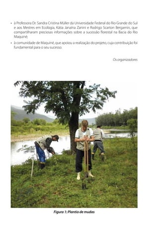 •	 à Professora Dr. Sandra Cristina Müller da Universidade Federal do Rio Grande do Sul
e aos Mestres em Ecologia, Kátia Janaína Zanini e Rodrigo Scarton Bergamin, que
compartilharam preciosas informações sobre a sucessão florestal na Bacia do Rio
Maquiné;
•	 à comunidade de Maquiné, que apoiou a realização do projeto, cuja contribuição foi
fundamental para o seu sucesso.
Os organizadores
Figura 1: Plantio de mudas
 