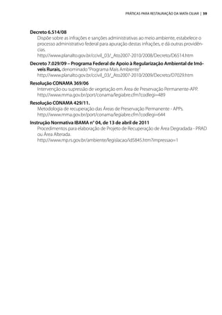 PRÁTICAS PARA RESTAURAÇÃO DA MATA CILIAR | 59
Decreto 6.514/08
Dispõe sobre as infrações e sanções administrativas ao meio ambiente, estabelece o
processo administrativo federal para apuração destas infrações, e dá outras providên-
cias.
http://www.planalto.gov.br/ccivil_03/_Ato2007-2010/2008/Decreto/D6514.htm
Decreto 7.029/09 – Programa Federal de Apoio à Regularização Ambiental de Imó-
veis Rurais, denominado“Programa Mais Ambiente”
http://www.planalto.gov.br/ccivil_03/_Ato2007-2010/2009/Decreto/D7029.htm
Resolução CONAMA 369/06
Intervenção ou supressão de vegetação em Área de Preservação Permanente-APP.
http://www.mma.gov.br/port/conama/legiabre.cfm?codlegi=489
Resolução CONAMA 429/11.
Metodologia de recuperação das Áreas de Preservação Permanente - APPs.
http://www.mma.gov.br/port/conama/legiabre.cfm?codlegi=644
Instrução Normativa IBAMA n° 04, de 13 de abril de 2011
Procedimentos para elaboração de Projeto de Recuperação de Área Degradada - PRAD
ou Área Alterada.
http://www.mp.rs.gov.br/ambiente/legislacao/id5845.htm?impressao=1
 