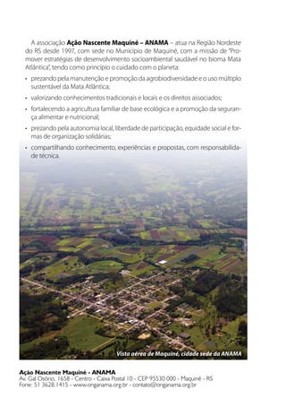 A associação Ação Nascente Maquiné – ANAMA – atua na Região Nordeste
do RS desde 1997, com sede no Município de Maquiné, com a missão de “Pro-
mover estratégias de desenvolvimento socioambiental saudável no bioma Mata
Atlântica”, tendo como princípio o cuidado com o planeta:
•	 prezando pela manutenção e promoção da agrobiodiversidade e o uso múltiplo
sustentável da Mata Atlântica;
•	 valorizando conhecimentos tradicionais e locais e os direitos associados;
•	 fortalecendo a agricultura familiar de base ecológica e a promoção da seguran-
ça alimentar e nutricional;
•	 prezando pela autonomia local, liberdade de participação, equidade social e for-
mas de organização solidárias;
•	 compartilhando conhecimento, experiências e propostas, com responsabilida-
de técnica.
Ação Nascente Maquiné - ANAMA
Av. Gal Osório, 1658 - Centro - Caixa Postal 10 - CEP 95530 000 - Maquiné - RS
Fone: 51 3628.1415 - www.onganama.org.br - contato@onganama.org.br
Vista aérea de Maquiné, cidade sede da ANAMA
 