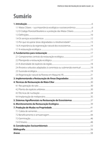 PRÁTICAS PARA RESTAURAÇÃO DA MATA CILIAR | 5
Sumário
1. Introdução......................................................................................................................................................................6
	 1.1 Matas Ciliares – sua importância ecológica e socioeconômica..........................................6
	 1.2 O Código Florestal Brasileiro e a proteção das Matas Ciliares...............................................9
	 1.3 Definições...............................................................................................................................................................10
	 1.4 Os serviços ecossistêmicos .......................................................................................................................12
	 1.5 Por que recuperar áreas degradadas e a biodiversidade?....................................................13
	 1.6 A importância da regeneração natural dos ecossistemas....................................................14
	 1.7 A restauração ecológica...............................................................................................................................15
2. Fundamentos para restauração ..............................................................................................................17
	 2.1 Componentes centrais da restauração ecológica......................................................................17
	 2.2 Planejando a restauração ecológica....................................................................................................17
	 2.3 A diversidade de espécies da região...................................................................................................18
	 2.4 Árvores e arbustos adaptados à correnteza ou submersão eventual .........................18
	 2.5 Sucessão ecológica..........................................................................................................................................19
	 2.6 Regeneração natural da floresta em Maquiné, RS.....................................................................21
3. Implementando a Restauração de Áreas Degradadas.........................................................28
4.Técnicas de Restauração de Mata Ciliar.............................................................................................30
	 4.1 Recuperação do solo......................................................................................................................................30
	 4.2 Plantio de espécies arbóreas.....................................................................................................................30
	 4.3 Técnicas de nucleação ..................................................................................................................................34
	 4.4 Implantação de meliponário.....................................................................................................................35
5. Sistemas Agroflorestais na Restauração de Ecossistemas................................................37
6. Monitoramento da Restauração Ecológica.............................................................................39
7. Produção de Mudas na Propriedade....................................................................................................41
	 7.1 Coleta de sementes.........................................................................................................................................41
	 7.2 Beneficiamento e armazenagem...........................................................................................................44
	 7.3 Germinação...........................................................................................................................................................46
	 7.4 O Viveiro...................................................................................................................................................................48
8. Considerações Socioambientais..............................................................................................................53
Bibliografia........................................................................................................................................................................56
Anexo.....................................................................................................................................................................................58
 