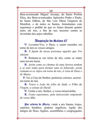 10
Bem-aventurado Miguel Arcanjo, do Santo Profeta
Elias, dos Bem-aventurados Apóstolos Pedro e Paulo,
de Santo Odilon, de São Luís Maria Grignion de
Montfort, e de todos os Santos, formulamos com
segurança o pedido de que os Anjos desçam quanto
antes até nós, a fim de nos socorrer contra as
investidas dos anjos rebeldes.
A
Ad
da
ap
pt
ta
aç
çã
ão
o d
do
o S
Sa
al
lm
mo
o 6
67
7
V. Levantai-Vos, ó Deus, e sejam reunidos em
torno de nós os vossos amigos.
R
R.
. E fujam de nossa presença aqueles que Vos
odeiam.
V
V.
. Reúnam-se em torno de nós, como se reúne
uma nuvem áurea.
R
R.
. Assim como as chamas de uma lareira tendem
a se unir todas para formar uma só labareda, assim
reúnam-se os Anjos em torno de nós, à vista de Deus e
de Maria.
V. Eis a Cruz do Senhor, potências celestes, acorrei
em torno de nós.
R
R.
. Vence o Leão da tribo de Judá, o Filho da
Virgem, a estirpe de David.
V
V.
. Venha a nós, Senhor, a vossa misericórdia.
R
R.
. Como esperamos, pela intercessão onipotente
de vossa Mãe.
P
Po
or
r o
or
rd
de
en
ns
s d
de
e M
Ma
ar
ri
ia
a,
, vinde a nós Santos Anjos,
espíritos benditos, poderes angélicos, legião dos
amigos de Deus, legiões, assembléias e congregações
 