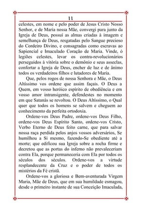 11
celestes, em nome e pelo poder de Jesus Cristo Nosso
Senhor, e de Maria nossa Mãe, convergi para junto da
Igreja de Deus, possuí as almas criadas à imagem e
semelhança de Deus, resgatadas pelo Sangue precioso
do Cordeiro Divino, e consagradas como escravas ao
Sapiencial e Imaculado Coração de Maria. Vinde, ó
legiões celestes, levar os contra-revolucionários
perseguidos à vitória sobre o demônio e seus asseclas,
confortar a Igreja de Deus, encher de luz e de ânimo
todos os verdadeiros filhos e lutadores de Maria.
Que, pelos rogos de nossa Senhora e Mãe, o Deus
Altíssimo vos ordene que assim façais. O Deus a
Quem, em vosso heróico espírito de obediência e em
vosso amor intransigente, defendestes no momento
em que Satanás se revoltou. O Deus Altíssimo, o Qual
quer que todos os homens se salvem e cheguem ao
conhecimento da perfeita ortodoxia.
Ordene-vos Deus Padre, ordene-vos Deus Filho,
ordene-vos Deus Espírito Santo, ordene-vos Cristo,
Verbo Eterno de Deus feito carne, que para salvar
nossa raça perdida pelos anjos vossos adversários, Se
humilhou a Si mesmo, fazendo-Se obediente até a
morte; que edificou sua Igreja sobre a rocha firme e
decretou que as portas do inferno não prevaleceriam
contra Ela, porque permaneceria com Ela por todos os
séculos dos séculos. Ordene-vos a virtude
resplandecente da Cruz e o poder de todos os
mistérios da Fé cristã.
Ordene-vos a gloriosa e Bem-aventurada Virgem
Maria, Mãe de Deus, que em sua humildade esmagou,
desde o primeiro instante de sua Conceição Imaculada,
 