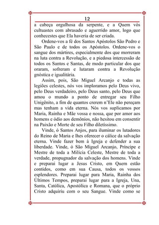 12
a cabeça orgulhosa da serpente, e a Quem vós
cultuastes com abrasado e aguerrido amor, logo que
conhecestes que Ela haveria de ser criada.
Ordene-vos a fé dos Santos Apóstolos São Pedro e
São Paulo e de todos os Apóstolos. Ordene-vos o
sangue dos mártires, especialmente dos que morreram
na luta contra a Revolução, e a piedosa intercessão de
todos os Santos e Santas, de modo particular dos que
oraram, sofreram e lutaram contra a Revolução
gnóstica e igualitária.
Assim, pois, São Miguel Arcanjo e todas as
legiões celestes, nós vos imploramos pelo Deus vivo,
pelo Deus verdadeiro, pelo Deus santo, pelo Deus que
amou o mundo a ponto de entregar seu Filho
Unigênito, a fim de quantos crerem n’Ele não pereçam
mas tenham a vida eterna. Nós vos suplicamos por
Maria, Rainha e Mãe vossa e nossa, que por amor aos
homens e ódio aos demônios, não hesitou em consentir
na Paixão e Morte de seu Filho diletíssimo.
Vinde, ó Santos Anjos, para iluminar os lutadores
do Reino de Maria e lhes oferecer o cálice da salvação
eterna. Vinde fazer bem à Igreja e defender a sua
liberdade. Vinde, ó São Miguel Arcanjo, Príncipe e
Mestre de toda a Milícia Celeste, Mestre de toda a
verdade, propugnador da salvação dos homens. Vinde
e preparai lugar a Jesus Cristo, em Quem estão
contidos, como em sua Causa, todos os vossos
esplendores. Preparai lugar para Maria, Rainha dos
Últimos Tempos, preparai lugar para a Igreja, Una,
Santa, Católica, Apostólica e Romana, que o próprio
Cristo adquiriu com o seu Sangue. Vinde como se
 