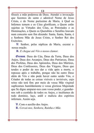 13
fôsseis a mão poderosa de Deus. Atendei a invocação
que fazemos do santo e adorável Nome de Jesus
Cristo, e do Nome puríssimo de Maria, à Qual os
Infernos temem e os Céus glorificam, a Quem estão
sujeitas as Virtudes dos Céus, as Potestades e as
Dominações, a Quem os Querubins e Serafins louvam
num concerto sem fim dizendo: Santa, Santa, Santa, é
a Senhora Mãe de Jesus Cristo, o Senhor Rei dos
Exércitos.
V
V.
. Senhor, pelas súplicas de Maria, escutai a
nossa oração.
R
R.
. E chegue até Vós o nosso clamor.
O
Or
re
em
mo
os
s. Deus do Céu, Deus da Terra, Deus dos
Anjos, Deus dos Arcanjos, Deus dos Patriarcas, Deus
dos Profetas, Deus dos Apóstolos, Deus dos Mártires,
Deus dos Confessores, Deus das Virgens, Deus que
tendes o poder de nos dar a vida após a morte, o
repouso após o trabalho, porque não há outro Deus
além de Vós e não pode haver outro senão Vós, o
Criador de todas as coisas visíveis e invisíveis, cujo
reino não terá fim: por meio de vossa Mãe virginal
suplicamos humildemente à vossa gloriosa Majestade
que Se digne amparar-nos com vosso poder, e guardar-
nos sob a custódia de todos os Anjos, e incólumes de
todo domínio, laço, ardil e malícia dos espíritos
infernais. Assim seja.
V
V.
. Com o auxílio dos Anjos.
R
R.
. Cercai-nos, Senhora, Rainha e Mãe.
 