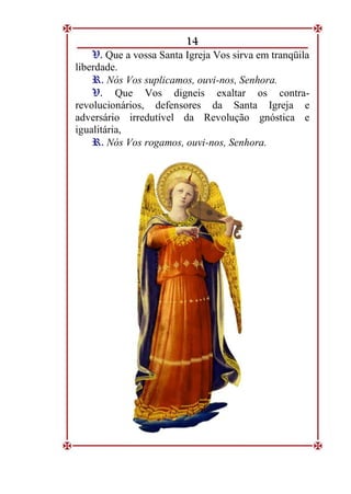 14
V
V.
. Que a vossa Santa Igreja Vos sirva em tranqüila
liberdade.
R
R.
. Nós Vos suplicamos, ouvi-nos, Senhora.
V
V.
. Que Vos digneis exaltar os contra-
revolucionários, defensores da Santa Igreja e
adversário irredutível da Revolução gnóstica e
igualitária,
R
R.
. Nós Vos rogamos, ouvi-nos, Senhora.
 