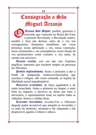 15
C
Co
on
ns
sa
ag
gr
ra
aç
çã
ão
o a
a S
Sã
ão
o
M
Mi
ig
gu
ue
el
l A
Ar
rc
ca
an
nj
jo
o
A
Ar
rc
ca
an
nj
jo
o S
Sã
ão
o M
Mi
ig
gu
ue
el
l, profeta, guerreiro e
exorcista, que vencestes no Reino dos Céus
a primeira Revolução, a Revolução matriz,
modelo e foco das demais: antes de a vós nos
consagrarmos, desejamos manifestar, em vossa
presença, nossa admiração a vós, nossa veneração,
nosso entusiasmo e, em conseqüência, nosso desejo de
vos pertencermos como vassalos e, em suma, de
sermos um convosco.
A
Ar
rc
ca
an
nj
jo
o e
ex
xc
ce
el
ls
so
o, sois um dos sete Espíritos
angélicos supremos que assistem sempre na presença
do Altíssimo.
P
Pr
ro
of
fe
et
ta
a v
vi
ig
gi
il
la
an
nt
tí
ís
ss
si
im
mo
o, fostes o primeiro a dar o
brado de indignação contra-revolucionária que
suscitou e coligou, sob vosso comando, as legiões de
fidelidade sacral inquebrantável.
G
Gu
ue
er
rr
re
ei
ir
ro
o i
ir
rr
re
es
si
is
st
tí
ív
ve
el
l,
, de força juguladora e de
santa tenacidade, fostes o primeiro no ataque, o mais
forte no impacto, o decisivo no deitar por terra o
adversário, o supremamente tenaz no repelir todas as
seduções, furores e ciladas deste.
E
Ex
xo
or
rc
ci
is
st
ta
a i
in
na
ar
rr
re
ed
dá
áv
ve
el
l,
, revestiu-Vos o Altíssimo
daquele poder invencível que aniquila as investidas e
os ardis do demônio, tornando-o tão impotente e tão
desprezível, quanto é infame e odioso.
Ó
Ó
 