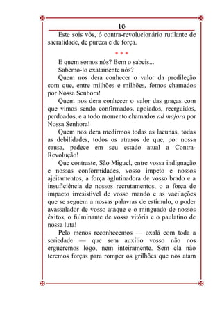 16
Este sois vós, ó contra-revolucionário rutilante de
sacralidade, de pureza e de força.
* * *
E quem somos nós? Bem o sabeis...
Sabemo-lo exatamente nós?
Quem nos dera conhecer o valor da predileção
com que, entre milhões e milhões, fomos chamados
por Nossa Senhora!
Quem nos dera conhecer o valor das graças com
que vimos sendo confirmados, apoiados, reerguidos,
perdoados, e a todo momento chamados ad majora por
Nossa Senhora!
Quem nos dera medirmos todas as lacunas, todas
as debilidades, todos os atrasos de que, por nossa
causa, padece em seu estado atual a Contra-
Revolução!
Que contraste, São Miguel, entre vossa indignação
e nossas conformidades, vosso ímpeto e nossos
ajeitamentos, a força aglutinadora de vosso brado e a
insuficiência de nossos recrutamentos, o a força de
impacto irresistível de vosso mando e as vacilações
que se seguem a nossas palavras de estímulo, o poder
avassalador de vosso ataque e o minguado de nossos
êxitos, o fulminante de vossa vitória e o paulatino de
nossa luta!
Pelo menos reconhecemos — oxalá com toda a
seriedade — que sem auxílio vosso não nos
ergueremos logo, nem inteiramente. Sem ela não
teremos forças para romper os grilhões que nos atam
 