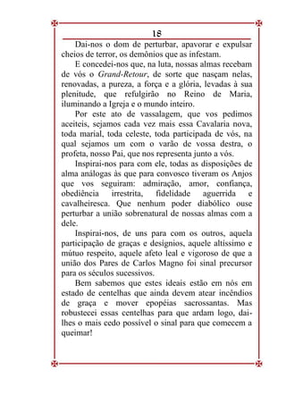 18
Dai-nos o dom de perturbar, apavorar e expulsar
cheios de terror, os demônios que as infestam.
E concedei-nos que, na luta, nossas almas recebam
de vós o Grand-Retour, de sorte que nasçam nelas,
renovadas, a pureza, a força e a glória, levadas à sua
plenitude, que refulgirão no Reino de Maria,
iluminando a Igreja e o mundo inteiro.
Por este ato de vassalagem, que vos pedimos
aceiteis, sejamos cada vez mais essa Cavalaria nova,
toda marial, toda celeste, toda participada de vós, na
qual sejamos um com o varão de vossa destra, o
profeta, nosso Pai, que nos representa junto a vós.
Inspirai-nos para com ele, todas as disposições de
alma análogas às que para convosco tiveram os Anjos
que vos seguiram: admiração, amor, confiança,
obediência irrestrita, fidelidade aguerrida e
cavalheiresca. Que nenhum poder diabólico ouse
perturbar a união sobrenatural de nossas almas com a
dele.
Inspirai-nos, de uns para com os outros, aquela
participação de graças e desígnios, aquele altíssimo e
mútuo respeito, aquele afeto leal e vigoroso de que a
união dos Pares de Carlos Magno foi sinal precursor
para os séculos sucessivos.
Bem sabemos que estes ideais estão em nós em
estado de centelhas que ainda devem atear incêndios
de graça e mover epopéias sacrossantas. Mas
robustecei essas centelhas para que ardam logo, dai-
lhes o mais cedo possível o sinal para que comecem a
queimar!
 